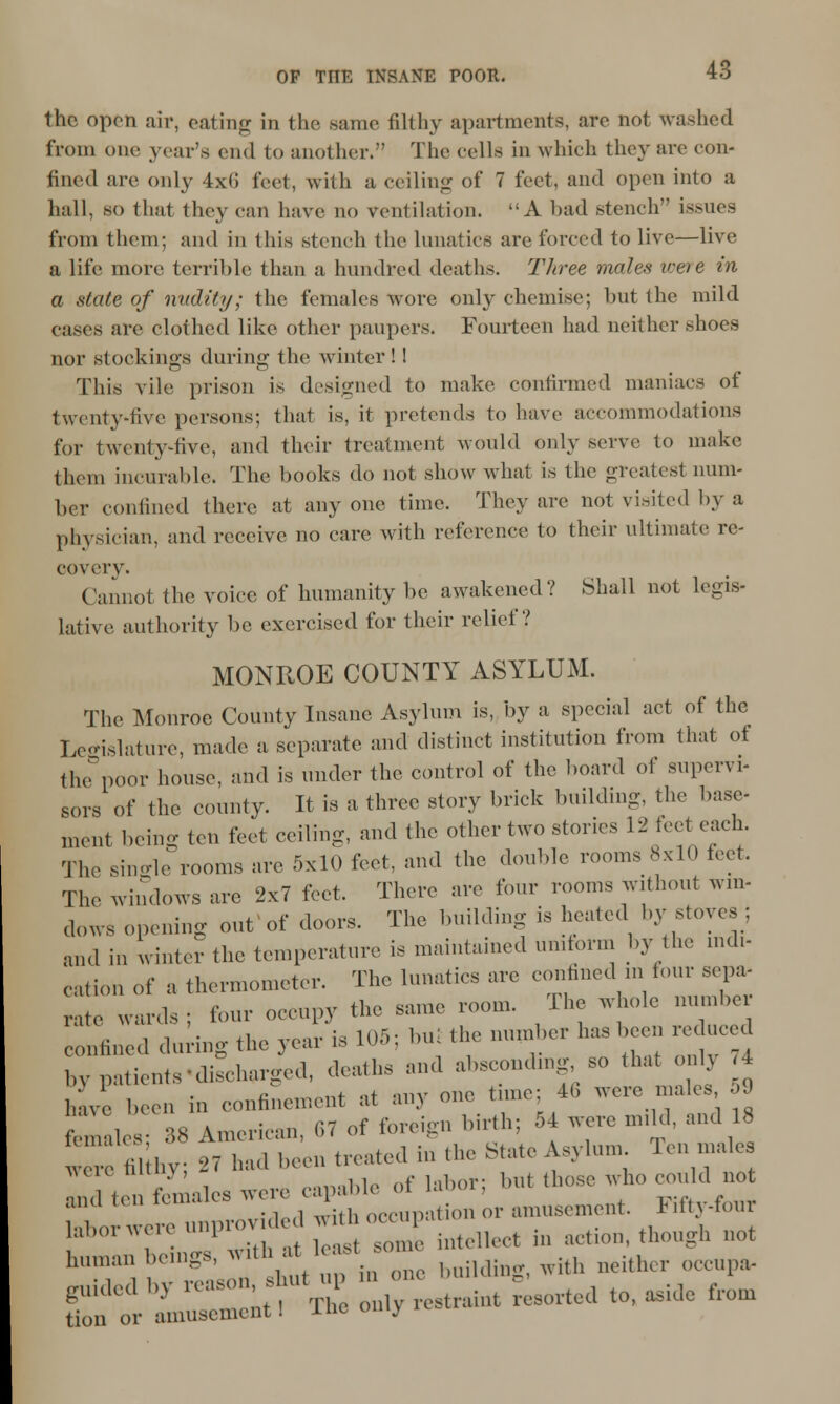 the open air, eating in the same filthy apartments, are not washed from one year's end to another. The cells in which they are con- fined are only 4x6 feet, with a ceiling of 7 feet, and open into a hall, so that they can have no ventilation. A had stench issues from them; and in this stench the lunatics are forced to live—live a life more terrible than a hundred deaths. Three males weie in a state of nudity; the females Avorc only chemise; but the mild eases are clothed like other paupers. Fourteen had neither shoes nor stockings during the winter! I This vile prison is designed to make confirmed maniacs of twenty-five persons; that is, it pretends to have accommodations for twenty-five, and their treatment would only serve to make them incurable. The books do not show what is the greatest num- ber confined there at anyone time. They are not visited by a physician, and receive no care with reference to their ultimate re- covery. Cannot the voice of humanity be awakened? Shall not legis- lative authority be exercised for their relief? MONROE COUNTY ASYLUM. The Monroe County Insane Asylum is, by a special act of the Legislature, made a separate and distinct institution from that of th poor house, and is under the control of the board of supervi- sors of the county. It is a three story brick building, the base- ment being ten feet ceiling, and the other two stones 12 feet each. The single rooms are 5x10 feet, and the double rooms 8x10 feet. The windows are 2x7 feet. There are four rooms without win- dows opening out of doors. The building is heated by stoves; and in winter the temperature is maintained uniform by the indi- cation of a thermometer. The lunatics are confined m four sepa- rate wards; four occupy the same room. The whole number confined during the year is 105; bni the number has been reduced bv patients-di^harged, deaths and absconding so that only 4 have been iu confinement at any one tune: 46 were males 59 feTales 38 American, 67 of foreign birth; 54 were mild, and 18 were fil hy; 27 had been treated in the State Asylum 1 en male ,uu I1UIV' ,lo f i.,i)or. hut those who could not »'' ',' fcmal08 K-7Z k,, o amusement. Fifty-four I:.'--;->1'«»;;-; ^ intellect h. action, though not 'T, iT;r 1 t■ i in - bufldiug, with neither occupa- guided b, —;, . Kstnint sorted to, aside from tion or amusement I me °'J