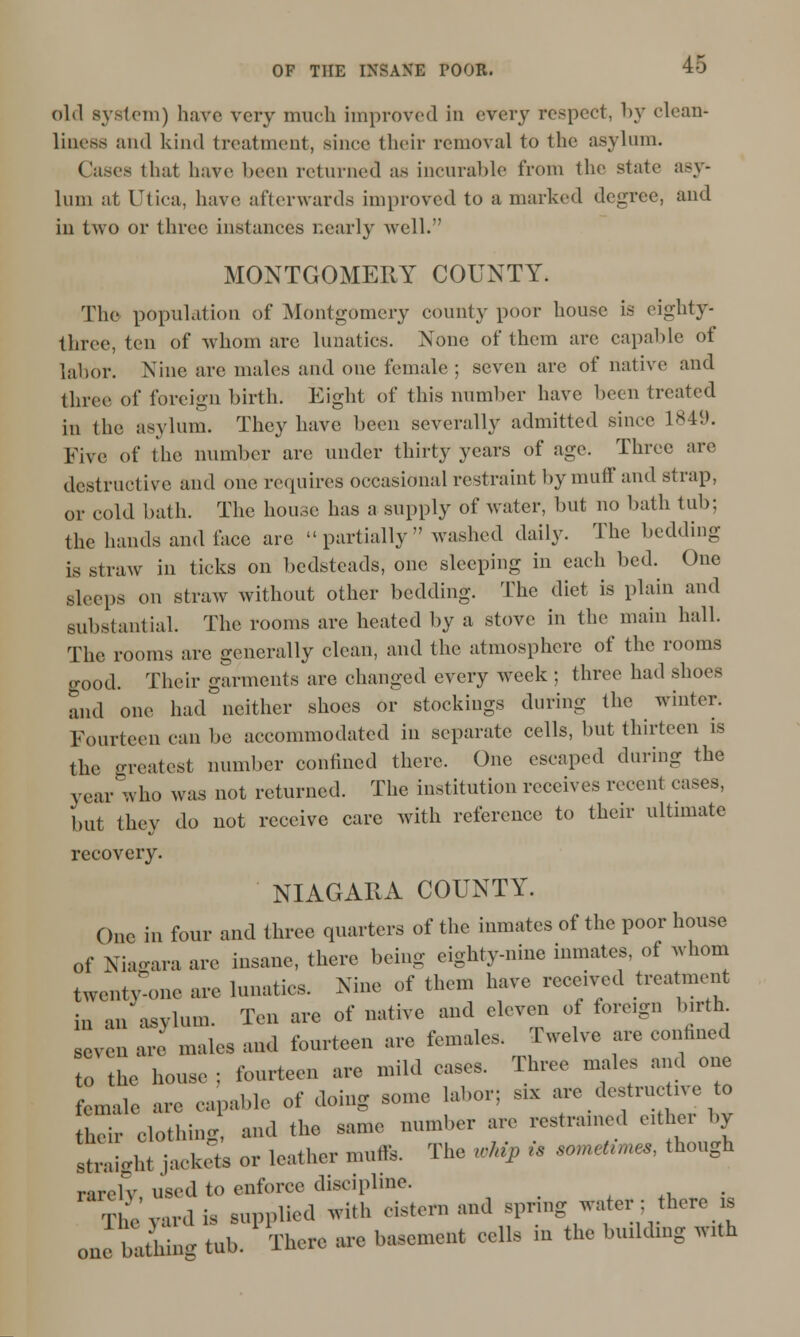 old system) hare very much improved in every respect, by clean- liness and kind treatment, since their removal to the asylum. Cases that have l>cen returned as incurable from the state asy- lum at LTtica, have afterwards improved to a marked degree, and in two or three instances nearly well. MONTGOMERY COUNTY. The population of Montgomery county poor house is eighty- three, ten of whom are lunatics. None of them are capable of labor. Nine are males and one female ; seven are of native and three of foreign birth. Eight of this number have been treated in the asylum. They have been severally admitted since L849. Five of the number arc under thirty years of age. Three arc destructive and one requires occasional restraint by muff and strap, or cold bath. The house has a supply of water, but no bath tub; the hands and face arc partially washed daily. The bedding- is straw in ticks on bedsteads, one sleeping in each bed. One sleeps on straw without other bedding. The diet is plain and substantial. The rooms are heated by a stove in the main hall. The rooms are generally clean, and the atmosphere of the rooms good. Their garments arc changed every week ; three had shoes and one had neither shoes or stockings during the winter. Fourteen can be accommodated in separate cells, but thirteen is the greatest number confined there. One escaped during the year who was not returned. The institution receives recent cases, but they do not receive care with reference to their ultimate recovery. NIAGARA COUNTY. One in four and three quarters of the inmates of the poor house of Niagara arc insane, there being eighty-nine inmates, of whom twonlv-one are lunatics. Nine of thorn have received treatment i„ an asylum. Ton are of native and eleven of foreign birth seven are males and fourteen are females. Twelve are confined t„ the house ; fourteen are mild eases. Three males and one female „ Blll,.. of doing some labor; s,x aro destine >vo to their clothing and the same number are restrained either by staLh! iaokoas or leather mufte. The «.% i> «meti * though rarolv, used to enforce discipline. The yard is supplied with cistern and spnng water; tiereia baS tub. There arc basement cells in the bu.ldmg Wrth one