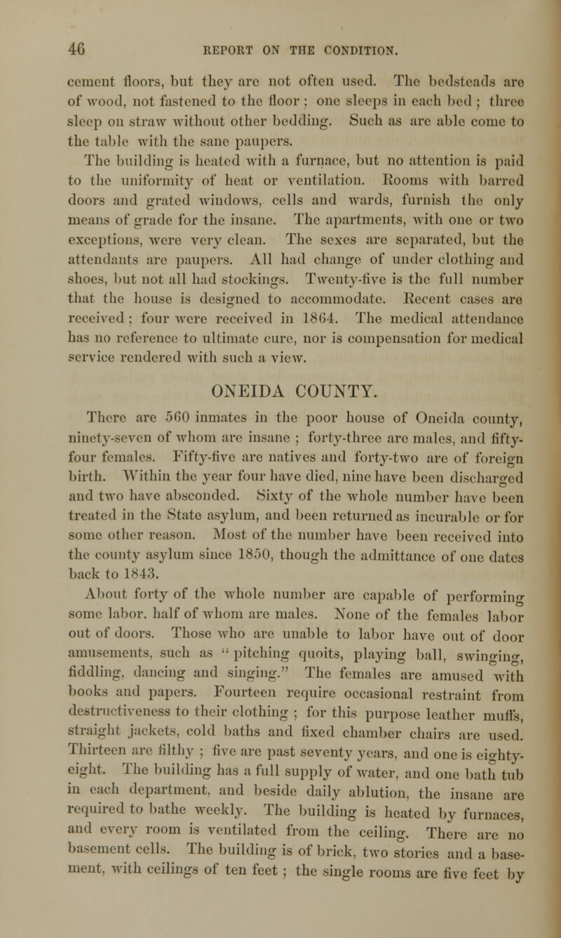 cement floors, but they arc not often used. The bedsteads are of wood, not fastened to the floor : one sleeps in each bed ; three sleep on straw without other bedding. Such as arc able come to Iht' table with the sane paupers. The building is heated with a furnace, but no attention is paid to the uniformity of heat or ventilation. Rooms with barred doors and grated windows, cells and wards, furnish the only means of grade for the insane. The apartments, with one or two exceptions, were very clean. The sexes are separated, but the attendants are paupers. All had change of under clothing and shoes, but not all had stockings. Twenty-five is the full number that the house is designed to accommodate. Recent cases are received ; four were received in 18(54. The medical attendance has no reference to ultimate cure, nor is compensation for medical service rendered with such a view. ONEIDA COUNTY. There are 500 inmates in the poor house of Oneida county, ninety-seven of whom are insane ; forty-three are males, and fifty- four females. Fifty-five arc natives and forty-two are of foreign birth. Within the year four have died, nine have been discharged and two have absconded. Sixty of the whole number have been treated in the State asylum, and been returned as incurable or for some other reason. Most of the number have been received into the county asylum since 1850, though the admittance of one dates back to 1843. About forty of the whole number are capable of performing some labor, half of whom arc males. None of the females labor out of doors. Those who arc unable to labor have out of door amusements, such as  pitching quoits, playing ball, swino-ino-, fiddling, dancing and singing. The females are amused with books and papers. Fourteen require occasional restraint from destructiveness to their clothing ; for this purpose leather muffs, straight jackets, cold baths and fixed chamber chairs are used. Thirteen are filthy : five are past seventy years, and one is eighty- eight. The building has a full supply of water, and one bath tub in each department, and beside daily ablution, the insane are required to bathe weekly. The building is heated by furnaces, and every room is ventilated from the ceiling. There arc no basement cells. The building is of brick, two stories and a base- ment, with ceilings of ten feet ; the single rooms are five feet by
