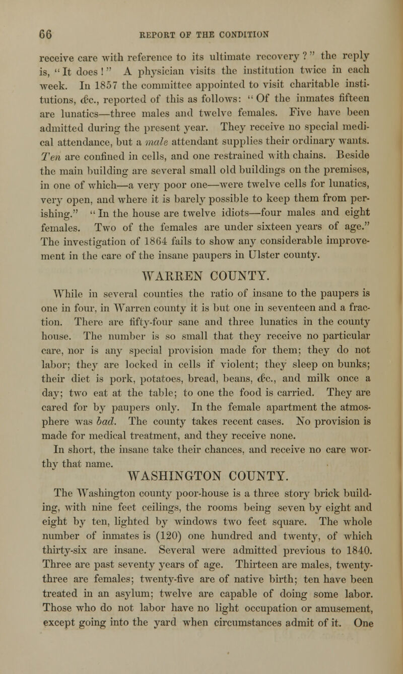 receive care with reference to its ultimate recovery? the reply is, It does! A physician visits the institution twice in each week. In 1857 the committee appointed to visit charitable insti- tutions, ct-c, reported of this as follows:  Of the inmates fifteen are lunatics—three males and twelve females. Five have been admitted during the present year. They receive no special medi- cal attendance, but a male attendant supplies their ordinary wants. Ten are confined in cells, and one restrained with chains. Beside the main building are several small old buildings on the premises, in one of which—a very poor one—were twelve cells for lunatics, very open, and where it is barely possible to keep them from per- ishing.  In the house are twelve idiots—four males and eight females. Two of the females are under sixteen years of age. The investigation of 1864 fails to show any considerable improve- ment in the care of the insane paupers in Ulster county. WARREN COUNTY. While in several counties the ratio of insane to the paupers is one in four, in Warren county it is but one in seventeen and a frac- tion. There are fifty-four sane and three lunatics in the county house. The number is so small that they receive no particular care, nor is any special provision made for them; they do not labor; they are locked in cells if violent; they sleep on bunks; their diet is pork, potatoes, bread, beans, dec, and milk once a day: two eat at the table; to one the food is carried. They are cared for by paupers only. In the female apartment the atmos- phere was bad. The county takes recent cases. No provision is made for medical treatment, and they receive none. In short, the insane take their chances, and receive no care wor- thy that name. WASHINGTON COUNTY. The Washington county poor-house is a three story brick build- ing, with nine feet ceilings, the rooms being seven by eight and eight by ten, lighted by windows two feet square. The whole number of inmates is (120) one hundred and twenty, of which thirty-six are insane. Several were admitted previous to 1840. Three are past seventy years of age. Thirteen are males, twenty- three are females; twenty-five are of native birth; ten have been treated in an asylum; twelve are capable of doing some labor. Those who do not labor have no light occupation or amusement, except going into the yard when circumstances admit of it. One