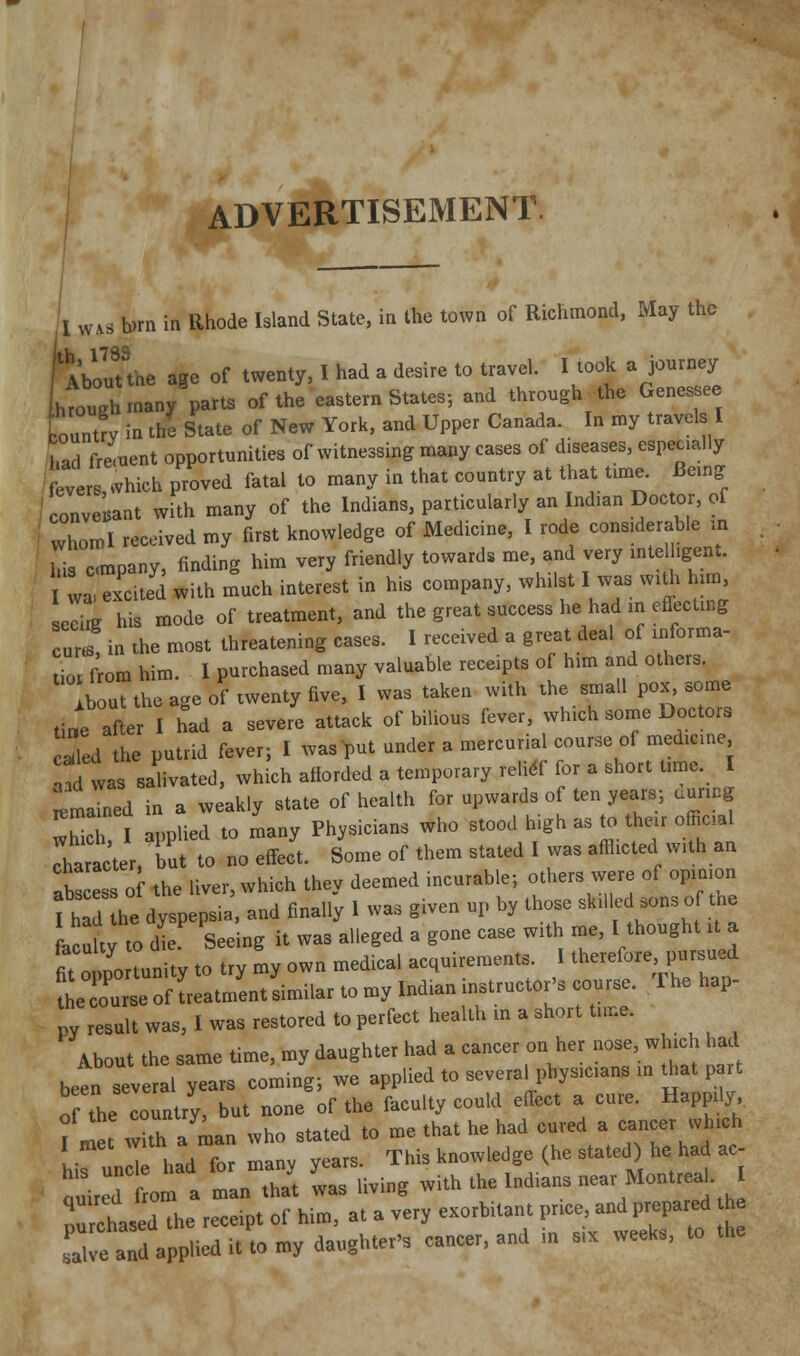 ADVERTISEMENT 1 WAS brn in Rhode Island State, in the town of Richmond, May the rAbouTthe age of twenty, I had a desire to travel. I took a journey hVough many parts of the eastern States; and through the Genesee tountry in the State of New York, and Upper Canada. In my travels I had frement opportunities of witnessing many cases of diseases, especially ftvers, which proved fatal to many in that country at that t.me. Bemg conversant with many of the Indians, particularly an Indian Doctor, of whomi received my first knowledge of Medicine, I rode considerable m iTis cmpany, finding him very friendly towards me, and very rntelhgent. wa excUed with much interest in his company, whilst I was with hmi sccirg his mode of treatment, and the great success he had m eflectmg cures in the most threatening cases. I received a great deal of rnforma- tior from him. I purchased many valuable receipts of him and others. Ibout the age of twenty five, I was taken with the small pox, some tine afler I had a severe attack of bilious fever, which some Doctors lied the putrid fever; I was^^ut under a mercurial course of medicine a^ was salivated, which afiorded a temporary relidf for a short trme. I ^mained in a weakly state of health for upwards of ten years; aunng whTl applied to many Physicians who stood high as to their official character, but to no effect. Some of them stated I was afflicted with an .bs ess of the liver, which they deemed incurable; others were of opinion fh^ he dyspepsia and finally I was given up by those skilled sons of the acuity to die Seeing it was alleged a gone case with me, I thought it a fit olrnity to try my own medical acquirements. I therefore pursued teToCof treatment similar to my Indian instructor's course. The hap- py result was, I was restored to perfect health m a short tune. About the same time, my daughter had a cancer on her nose, which had been several years coming; we applied to several physicians m that part o the country, but none of the faculty could effect a cure. Happily ,l7t with a man who stated to me that he had cured a cancer which Lfund had f many years. This knowledge (he stated) he had ac- quired om a man that was living with the Indians near Montrea. I nuchasedThe receipt of him, at a very exorbitant price, and prepared he L-eaTda Pliedit torny daughter's cancer, and in six weeks, to the