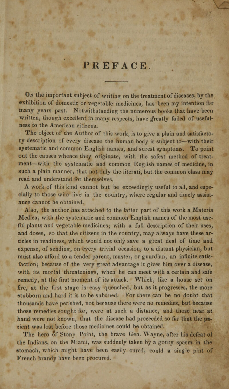 PREFACE. On the important subject of writing on the treatment of diseases, by the exhibition of domestic or vegetable medicines, has been my intention for many years past. Notwithstanding the numerous books that have been written, though excellent in many respects, have greatly failed of useful- ness to the American citizens. The object of the Author of this work, is to give a plain and satisfacto- ry description of every disease the human body is subject to—with their systematic and common English names, and surest symptoms. To point out the causes whence they originate, with the safest method of treat- ment—with the systematic and common English names of medicine, in such a plain manner, that not only the literati, but the common class may read and understand for themselves. A work of this kind cannot but be exceedingly useful to all, and espe- cially to those who live in the country, where regular and timely assist- ance cannot be obtained. Also, the author has attached to the latter part of this work a Materia Medica, with the systematic and common English names of the most use- ful plants and vegetable medicines; with a full description of their uses, and doses, so that the citizens in the country, may always have these ar- ticles in readiness, which would not only save a great deal of time and expense, of sending, on every trivial occasion, to a distant physician, but must also afibrd to a tender parent, master, or guardian, an infinite satis- faction; because of the very great advantage it gives him over a disease, with its mortal threatenings, when he can meet with a certain and safe remedy, at the first moment of its attack. Which, like a house set on fire, at the first stage is easy quenched, but as it progresses, the more stubborn and hard it is to be subdued. For there can be no doubt that thousands have perished, net because there were no remedies, but because those remedies sought for, were at such a distance, and those near at hand were not known, that the disease had proceeded so far that the pa- tient was lost before those medicines could be obtained. The hero of Stony Point, the brave Gen. Wayne, after his defeat of the Indians, on the Miami, was suddenly taken by a gouty spasm in the stomach, which might have been easily cured, could a single pint of French brandy have been procured.