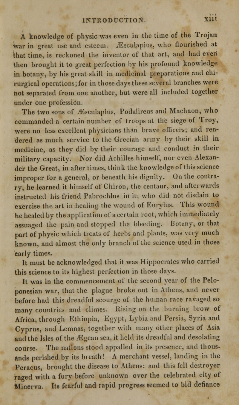 A knowledge of physic was even in the time of the Trojan War in great use and esteem, ^sculapiiis, who flourished at ihat time, is reckoned the inventor of that art, and had even then brought it to great perfection by his profound knowledge in botany, by his great skill in medicinal preparations and chi- rurgical operations; for in those days these several branches were not separated from one another, but were all included together under one profession. The two sons of ^^sculapius, Podaiireus and Machaon, who commanded a certain number of trooj)s at the siege of Troy, were no less excellent physicians than brave officers; and ren- dered as much service to the Grecian army by their skill in medicine, as they did by their courage and conduct in their military capacity. Nor did Achilles himself, nor even Alexan- der the Great, in after times, think the knowledge of this science improper for a general, or beneath his dignity. On the contra- ry, he learned it himself of Chiron, the centaur, and afterwards instructed his friend Pabrochlus in it, who did not disdain to exercise the art in healing the wound of Eurybis. This wound he healed by the application of a certain root, which immediately assuaged the pain and stopi)ed the bleeding. Botany, or that part of physic which treats of herbs and plants, was very much known, and almost the only branch of the science used in those early times. It must be acknowledged that it was Hippocrates who carried this science to its highest perfection in those days. It was in the commencement of the second year of the Pelo- ponesian war, that the plague broke out in Athens, and never before had this dreadful scourge of the human race ravaged so many countries and climes. Rising on tlie burning brow of Africa, through Ethiopia, Egypt, Lybia and Persia, Syria and Cyprus, and Lemnas, together with many other places of Asia and the Isles of the iEgean sea, it held its dreadful and desolating course. The nations stood appalled in its presence, and thous- ands perished by its bieath! A merchant vessel, landing in the Peracus, brought the disease to Athens: and this fell destroyer i-aged with a fury before unknown over the celebrated city of Minerva. Its fearful and rapid progress seemed to bid defiance