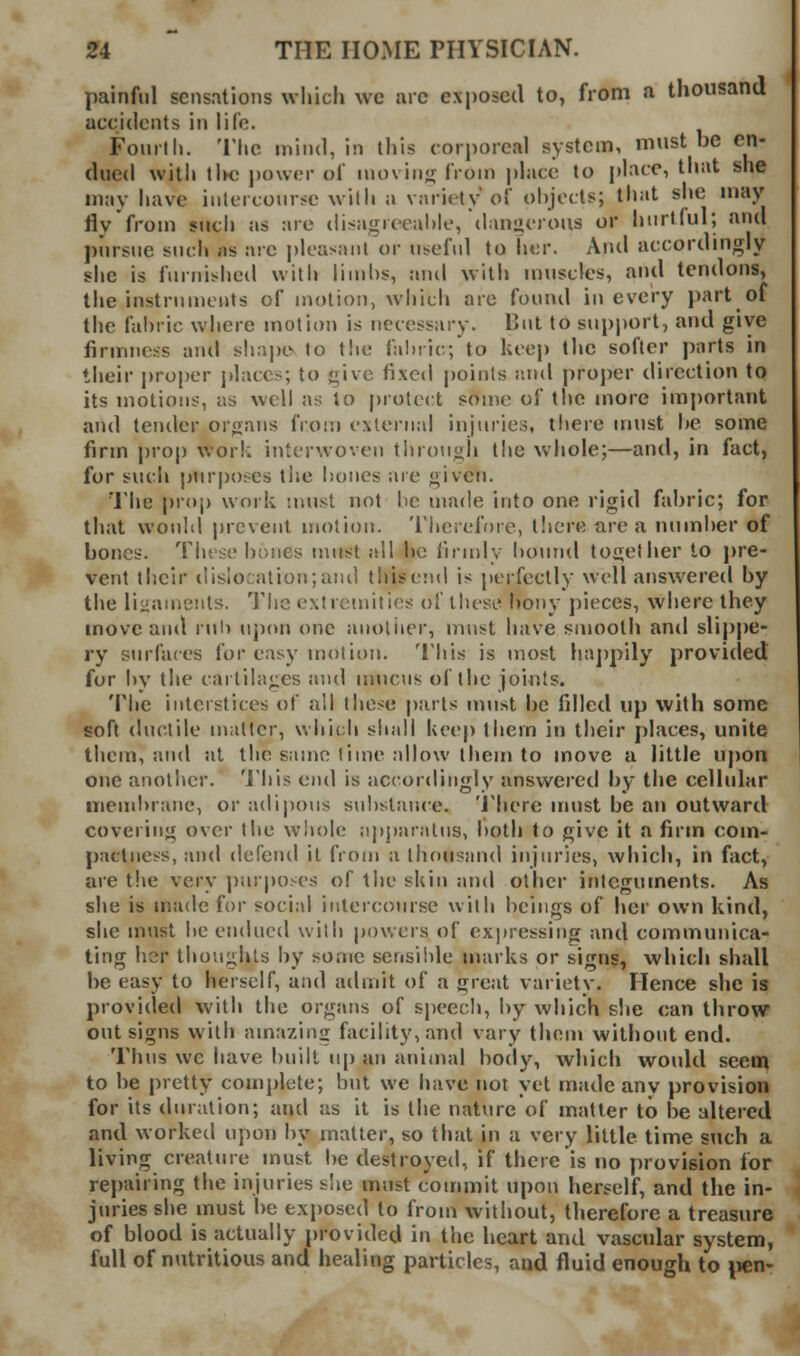painful sensations which wc arc exposed to, from a thousand accidents in life. Fonilh. The inind, in this (■ori)orcaI system, must be en- dued with iIk; power of iuo\ in<j from phice to phice, that she may have intercourse with a variety of ohjocts; tliat she may fly from siicli as are disagreeal)le, dangerous or hurtful; and j)urstie such as are pleasant or useful to her. And accordingly she is furnisheil witJj lin)hs, and with muscles, and tendons, the instruments of motion, wliich are found in every part of the fabric where motion is necessary. But to support, and give firmness anti slia|)tv to the fabric; to keep the softer parts in their i)roj)er j)laccs; to give fixed points and projjcr direction to its motions, as well as to |)rotei:t some of the more important and tender organs from external injuries, there must he some firm prop work interwoven throngji the whole;—and, in fact, for such ptirposes ti»e hones are given. The prop work nuist not be made into one rigid fabric; for that would prevent motion. Tlierefore, tlicre area number of bones. Tluse bones nuist all be {irndy bound together to pre- vent their disiocation;and llnsend is perfectly well answered by the linanienls. The extremities of these bony pieces, where they move and rul) upon one anoliier, must have smooth and slippe- ry surfaces for easy motion. 'I'liis is most ha])pily provided for l)y the cartilages and itmcus of the joints. The interstices of all these parts must be filled up with some soft ductile matter, which shall keep them in their places, unite them, and at the sanie time allow them to move a little upon one another. 'J'his end is accordingly answered by the cclhdar membrane, or adij)ons substance. 'J'here must be an outward covering over the whole :ij)pari\tus, both to give it a firm com- pactness, and defend it from a thousand injuries, which, in fact, are the very purposes of the skin and other integuments. As she is made for social intercourse with beings of her own kind, she must be endued with powers of expressing and communica- ting her thonghls by some sensil)le marks or sign?, which shall be easy to herself, and admit of a great variety. Hence she is provided with the organs of speech, by which she can throw out signs with amazing facility, and vary them without end. Thus we have built u[) an animal body, which would seem to be pretty complete; but we have not yet made any provision for its duration; and as it is the nature of matter to be altered and worked upon by matter, so that in a very little time such a living creature inust be destroyed, if there is no provision for repairing the injuries slie must commit upon herself, and the in- juries she must be exjjosed to from without, therefore a treasure of blood is actually provided in the heart and vascular system, full of nutritious and healing particles, and fluid enough to pen-