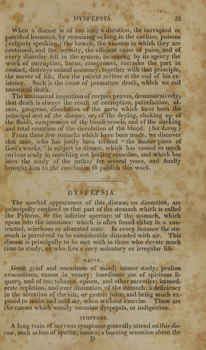 When a disease is of too long a duration, the corrupted or putrificd humours, by remaining so long in the cavities, poisons (vulgarly speaking,) the bowels, the visceras in which they are contained, and the scrosity, the efficient cause of pains, and of every disorder felt in the system, increasing by its agency the work of corruption, burns, compresses, corrodes the part in contact, destroys animal economy, together with tkat principle, the mover of life; then the patient arrives at the end of his ex- istence. Such is the cause of premature death, which we call unnatural death. The anatomical inspection of corpses proves, demonstratively, that death is always the result of corruption, putrefaction, ul- cers, gangrene, dissolution of the parts which have been the principal seat of the disease; or, of the drying, choking up of the fluids, compression of the blood-vessels, and of the slacking and total cessation of the circulation of the blood. {See Leroy.) From these few remarks which have been made, we discover that man, who has justly been termed the master-piece of God's works^, is subject to disease, which has caused so much curious study in searching out healing remedies, and which has been the study of the author for several years, and finally brought him to the conclusion to publish this work. DYSPEPSIA. The morbid appearances of this disease, on dissection, ai'o principally confined to that part of the stomach which is called the Pylorus, or the inferior aperture of the stomach, which opens into the intestines: which is often found either in a con- tracted, scirrhous or ulcerated state. In every instance the sto- mach is perceived to be considerable distended with air. This disease is principally to be met with in those who devote much time to study, or who live a very sedantary or irregular life. CAUSE. Great grief and uneasiness of mind; intense study; profuse evacuations; excess in venery; inordinate use of spiritous li- quors, and of tea; tobacco, opium, and other narcotics; immod- erate repletion, and over distention, of the stomach; a deficiency in the secretion of the bile, or gastric juice; and being much ex- posed to moist and cold air, when without exercise. These are the causes which usually occasion dyspepsia, or indigestion. SYBIPTOMS. A long train of nervous symptoms generally attend on this dis- ease, such as loss of apctite; nausea; a burning sensation about the D