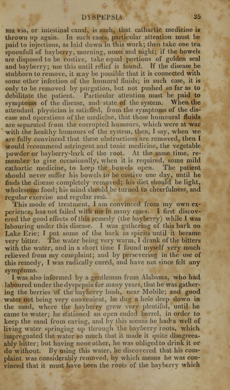 ma via, or intestinal canal, is such, that cathartic medicine is thrown up again. In such cases, particular attention must be paid to injections, as laid down in this work; then take one tea spoonful! of bayberry, morning, noon and night; if the bowels are disposed to be costive, take equal portions of golden seal and bayberry; use this until relief is found. If the disease be stubborn to remove, it may be possible that it is connected with some other infection of the humoral fluids; in such case, it is only to be removed by purgation, but not pushed so far as to debilitate the patient. Particular attention mast be paid to symptoms of the disease, and state of the system. When the attendant physician is satisfied, from the symptoms of the dis- ease and oj)erations of the medicine, that those humoural fluids are separated from the corrupted humours, which were at war with the healthy humours of the system, then, I say, when we are fully convinced that these obstructions are removed, then I would recommend astringent and tonic medicine, the vegetable powder or bayberry-bark of the root. At the same time, re- member to give occasionally, when it is required, some mild cathartic medicine, to keep the bowels open. The patient should never suffer his bowels to be costive one day, until he finds the disease completely removed; his diet should be light, wholesome food; his mind should be turned to cheerfulness, and regular exercise and regular rest. This mode of treatment, I am convinced from my own ex- perience, has not failed with me in many cases. I first discov- ered the good effects of this remedy (the bayberry) while I was labouring under this disease. I was gathering of this bark on Lake Erie; I put some of the bark in spirits until it became very bitter. The water being very warm, I drank of the bitters with the water, and in a short time I found myself very much relieved from my complaint; and by persevering in the use of this remedy, I was radically cured, and have not since felt any symptoms. I was also informed by a gentleman from Alabama, who had laboured under the dyspepsia for many years, that he was gather- ing the berries of the bayberry bush, near Mobile; and good water not being very convenient, he dug a hole deep down in the sand, where the bayberry grew very plentiful, until he came to water; he stationed an open ended barrel, in order to keep the sand from caving, and by this means he had*a well of living water springing up through the bayberry roots, which impregnated the water so much that it made it quite disagreea- ably bitter; but having none other, he was obliged to drink it or do without. By using this water, he discovered that his com- plaint was considerably removed, by which means he was con- vinced that it must have been the roots of the bayberry which