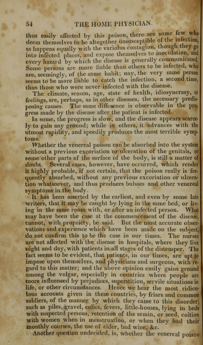 thus easily affected by this poison, there are some few who deem themselves to be altogether unsusceptible of the inlection, as happens equally with the variolus contagion, though they go into infected places, and expose themselves to inoculation, and every hazard by which the disease is generally communicated. Some persons are more liable than others to be infected, who are, seemingly, of the same habit; nay, the very same person seems to be more liable to catch the infection, a second time, than those who were never infected with the disease. The climate, season, age, state of health, idiosyncrasy, or feelings, are, perhaps, as in other diseases, tlie necessary predis- posing causes. The same diffeiience is observable in the pro- gress made by the disease after the patient is infected. In some, the progress is slow, and the disease appears scarce- ly to gain any ground; while in others, it advances with the utmost rapidity, and speedily produces the most terrible symp- toms. Whether the venereal poison can be absorbed into the system without a previous excoriation or ulceration of the genitals, or some other parts of the surface of the body, is still a matter of doubt. Several cases, however, have occurred, which render it highly probable, if not certain, that the poison really is fre- quently absorbed, without any previous excoriation or ulcera- tion whatsoever, and thus produces buboes and other venereal symptoms in the body. It has been asserted by the earliest, and even by some late Writers, that it may be caught by lying in the same bed, or liv- ing in the same room with, or after an infected person. What may have been the case at the commencement of the disease, cannot, witli propriety, be said. But the most accurate obser- vations and experience which have been made on the subject, do not confirm this to be the case in our times. The nurses are not affected with the disease in hosj)itals, where they live night and day, with patients in all stages of the distemper. The fact seems to be evident, that patients, in our times, are apt to impose upon themselves, and physicians and surgeons, with re- gard to this matter; and the above opinion easily gains ground among the vulgar, especially in countries where people are more influenced by prejudices, superstition, servile situations in iife, or other circumstances. Hence we hear the most ridicu- lous accounts given in these countries, by friars and common soldiers, of the manner by which they came to this disorder; such as piles, gravel, colics, fevers, little-houses, lying in beds with suspected persons, retention of the semin, or seed, coition with women when in menstruation, or when they had their monthly courses, the use of cider, bad wine, &c. Another question undecided, is, whether the venereal poi!?on