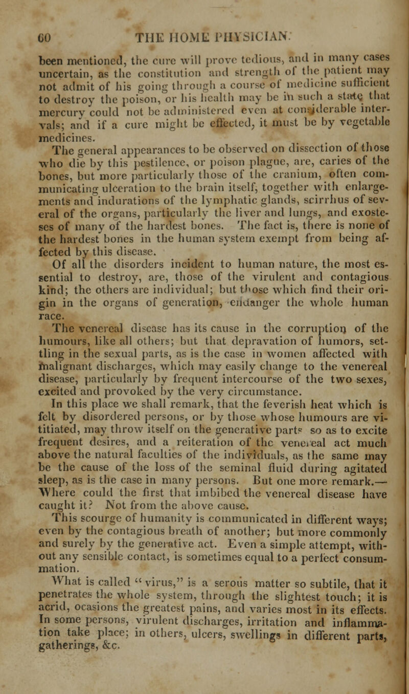 » been mentioned, the cure will prove tedious, and in many cases uncertain, as the constitution and strength of the patient may not admit of his going through a course of medicine sufTicient to destroy the poison, or his hcaltli may be 'i\\ such a stirtQ that mercury could not be administered even at considerable inter- vals; and if a cure might be effected, it must be by vegeta])le medicines. The general appearances to be observed on dissection of tliose who die by this pestilence, or poison plague, are, caries of the bones, but more jjarticularly those of the cranium, often com- municating ulceration to the brain itself, together with enlarge- ments and indurations of the lymphatic glands, scirrhus of sev- eral of the organs, })articularly the liver and lungs, and exoste- ses of many of the hardest bones. The fact is, there is none of the hardest bones in the human system exempt from being af- fected by this disease. Of all the disorders incident to human nature, the most es- sential to destroy, are, those of the virulent and contagious kind; the others are individual; but ti<ose which find their ori- gin in the organs of generation, endanger the whole human race. The venereal disease has its cause in the corruptioi) of the luimours, like all others; but that depravation of humors, set- tling in the sexual parts, as is the case in women affected with hialignant discharges, which may easily change to the venereal disease, particularly by frequent intercourse of the two sexes, excited and provoked by tlie very circumstance. In this place we shall remark, that the feverish heat which is felt by disordered persons, or by those whose humours are vi- titiated, may throw itself on the generative part? so as to excite frequent desires, and a reiteration of the vene»eal act much above the natural faculties of the individuals, as the same may be the cause of the loss of the seminal fluid during agitated sleep, as is the case in many persons. But one more remark.— Where could the first that imbibed the venereal disease have caught it? Not from the above cause. This scourge of humanity is communicated in different ways; even by the contagious breath of another; but more commonly and surely by the generative act. Even a simple attempt, with- out any sensible contact, is sometimes equal to a perliect consum- mation. What is called  virus, is a serous matter so subtile, that it penetrates the whole system, through the slightest touch; it is acrid, ocasions the greatest pains, and varies most in its effects. In some persons, virulent discharges, irritation and inflamma- tion take place; in others, ulcers, swellings in diflerent parts, gatherings, &c.