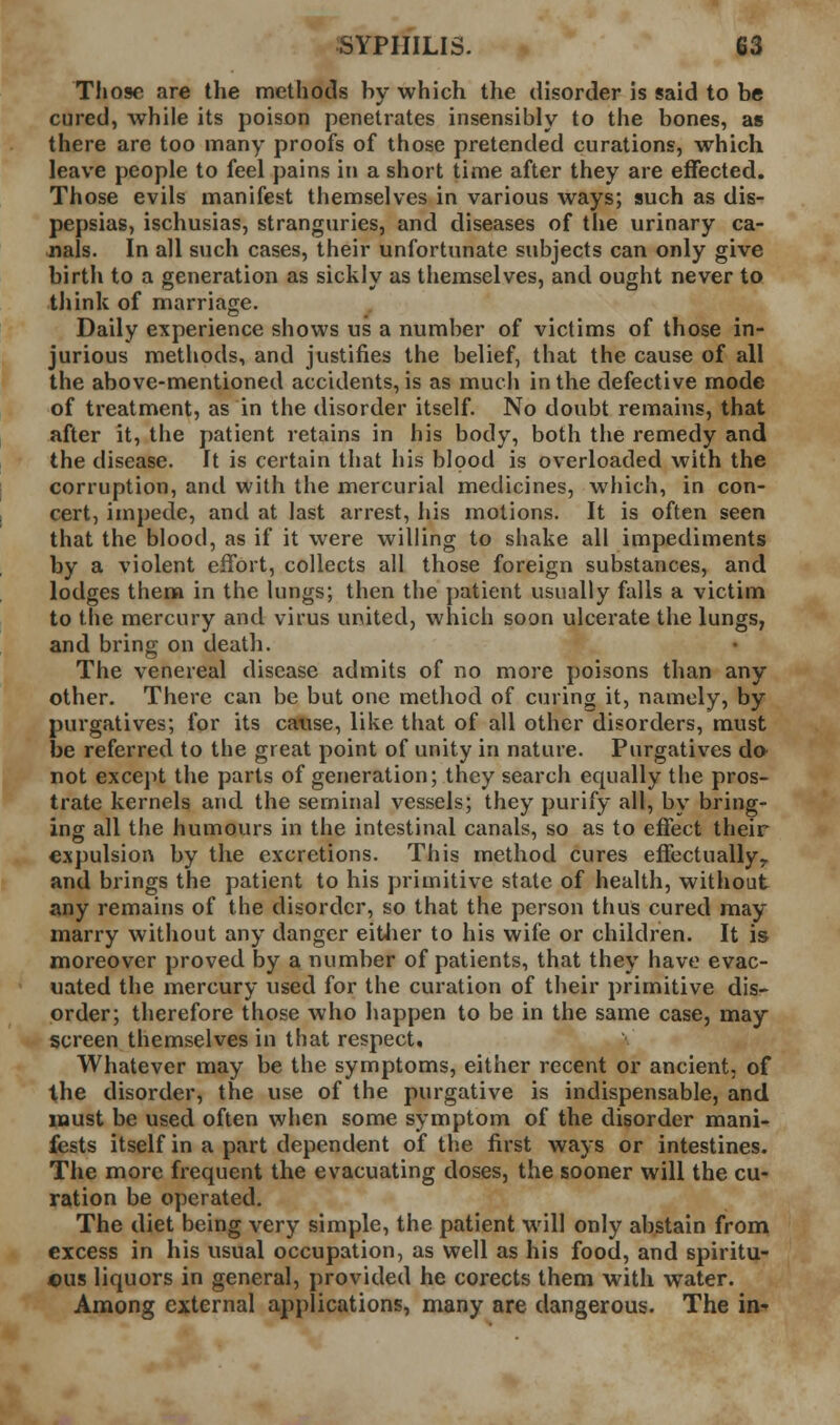 Those are the methods by which the disorder is said to be cured, while its poison penetrates insensibly to the bones, as there are too many proofs of those pretended curations, which leave people to feel pains in a short time after they are effected. Those evils manifest themselves in various ways; such as dis- pepsias, ischusias, stranguries, and diseases of the urinary ca- jials. In all such cases, their unfortunate subjects can only give birth to a generation as sickly as themselves, and ought never to think of marriage. Daily experience shows us a number of victims of those in- jurious methods, and justifies the belief, that the cause of all the above-mentioned accidents, is as much in the defective mode of treatment, as in the disorder itself. No doubt remains, that after it, the patient retains in his body, both the remedy and the disease. It is certain that his blood is overloaded with the corruption, and with the mercurial medicines, which, in con- cert, impede, and at last arrest, his motions. It is often seen that the blood, as if it were willing to shake all impediments by a violent effort, collects ail those foreign substances, and lodges them in the lungs; then the patient usually falls a victim to the mercury and virus united, which soon ulcerate the lungs, and bring on death. The venereal disease admits of no more poisons than any other. There can be but one method of curing it, namely, by purgatives; for its cause, like that of all other disorders, must be referred to the great point of unity in nature. Purgatives da not except the parts of generation; they search equally the pros- trate kernels and the seminal vessels; they purify all, by bring- ing all the humours in the intestinal canals, so as to effect their expulsion by the excretions. This method cures effectually^ and brings the patient to his primitive state of health, without any remains of the disorder, so that the person thus cured may marry without any danger eitiier to his wife or children. It is moreover proved by a number of patients, that they have evac- uated the mercury used for the curation of their primitive disr order; therefore those who happen to be in the same case, may screen themselves in that respect. Whatever may be the symptoms, either recent or ancient, of Xhe disorder, the use of the purgative is indispensable, and must be used often when some symptom of the disorder mani- fests itself in a part dependent of the first ways or intestines. The more frequent the evacuating doses, the sooner will the Du- ration be operated. The diet being very simple, the patient will only abstain froni excess in his usual occupation, as well as his food, and spiritu- ous liquors in general, provided he corects them with water. Among external applications, many are dangerous. The in-