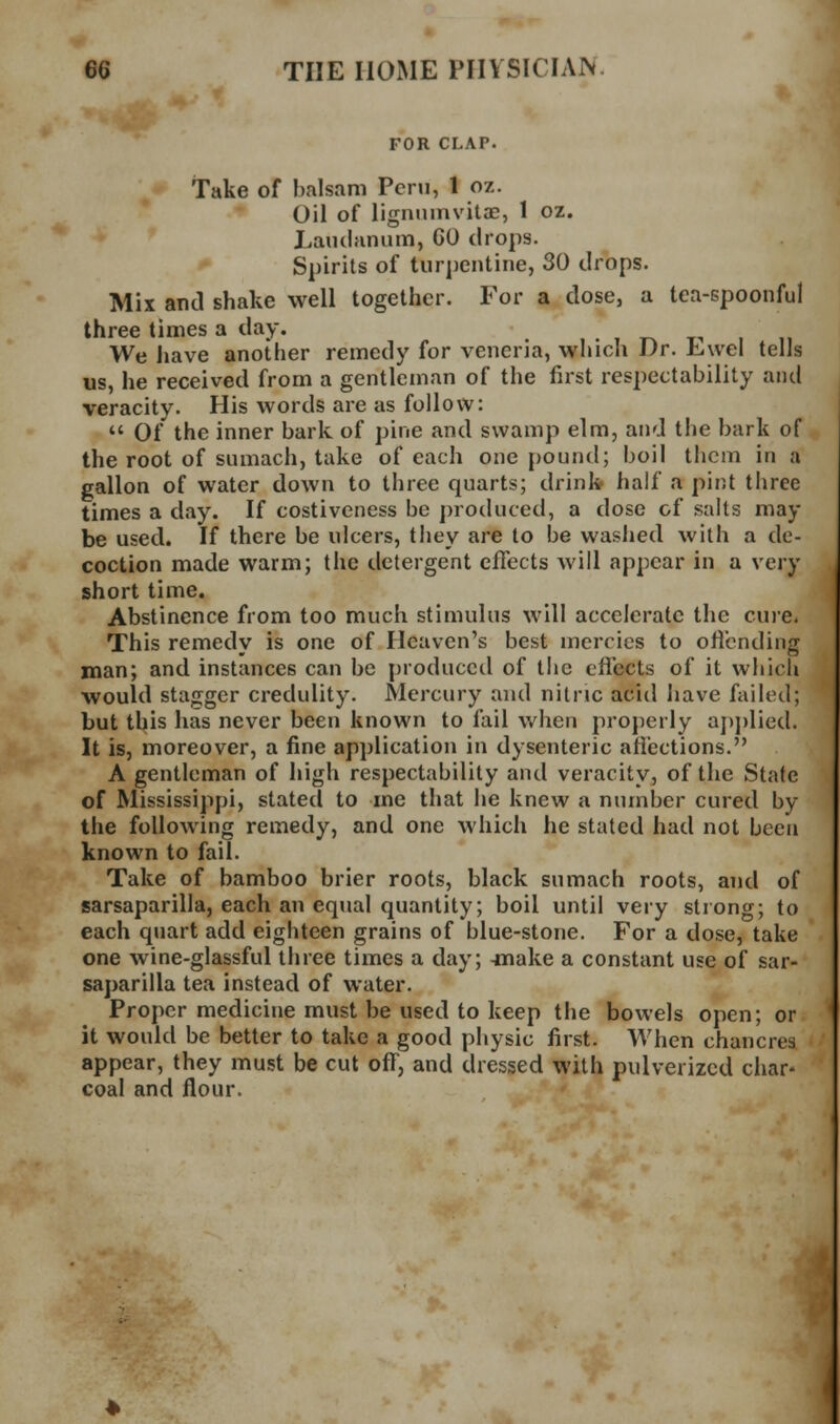 FOR CLAP. Take of balsam Peru, 1 oz. Oil of lignmnvilae, 1 oz. Laudanum, 60 drops. Spirits of turj)entine, 30 drops. Mix and shake well together. For a dose, a tea-spoonful three times a day. , T^ t-i We have another remedy for vencria, which Dr. Lwel tells us, he received from a gentleman of the first respectability and veracity. His words are as follow:  Of the inner bark of pine and swamp elm, and the bark of the root of sumach, take of each one pound; boil them in a gallon of water down to three quarts; drinkr half a pint tliree times a day. If costiveness be ])roduced, a dose of salts may be used. If there be ulcers, they are to be washed with a de- coction made warm; the detergent effects will appear in a very short time. Abstinence from too much stimulus will accelerate the cure. This remedy is one of Heaven's best mercies to offending man; and instances can be produced of tiie effects of it whicli would stagger credulity. Mercury and nitric acid have failed; but this has never been known to fail v/hen properly aj)j)lied. It is, moreover, a fine application in dysenteric afiections. A gentleman of high respectability and veracity, of the State of Mississippi, stated to me that he knew a number cured by the following remedy, and one which he stated had not been known to fail. Take of bamboo brier roots, black sumach roots, and of sarsaparilla, each an equal quantity; boil until very strong; to each quart add eighteen grains of blue-stone. For a dose, take one wine-glassful three times a day; -make a constant use of sar- saparilla tea instead of water. Proper medicine must be used to keep the bowels open; or it would be better to take a good physic first. When chancres appear, they must be cut off, and dressed with pulverized char- coal and flour.