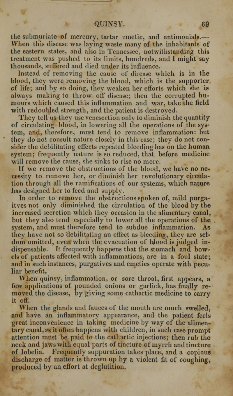 the submuriate of mercury, tartar emetic, and antimonials.— When this disease was laying waste many of the inhabitants of the eastern states, and also in Tennessee, notwithstanding this treatment was pushed to its limits, hundreds, and I might say thousands, suffered and died under its influence. Instead of removing the cause of disease which is in the blood, they were removing the blood, which is the supporter of life; and by so doing, they weaken her efforts which she is always making to throw off disease; then the corrupted hu- mours which caused this inflammation and war, take the field with redoubled strength, and the patient is destroyed. They tell us they use venesection only to diminish the quantity of circulating blood, in lowering all the operations of the sys- tem, and, therefore, must tend to remove inflammation: but they do not consult nature closely in this case; they do not con- sider the debilitating effects repeated bleeding has on the human system; frequently nature is so reduced, that before medicine will remove the cause, she sinks to rise no more. If we remove the obstructions of the blood, we have no ne- cessity to remove her, or diminish her revolutionary circula- tion through all the ramifications of our systems, which nature iias designed her to feed and supply. In order to remove the obstructions spoken of, mild purga- itves not only diminished the circulation of the blood by the increased secretion which they occasion in the alimentary canal, but they also tend especially to lower all the operations of the system, and must therefore tend to subdue inflammation. As they have not so debilitating an effect as bleeding, they are sel- dom omitted, even when the evacuation of bjood is judged in- dispensable. It frequently happens that the stomach and bow- els of patients affected with inflammations, are in a foul state; and in such instances, purgatives and enietics operate with pecu- liar benefit. When quinsy, inflammation, or sore throat, first appears, a few applications of pounded onions or garlick, has finally re- moved the disease, by giving some cathartic medicine to carry it off. When the glands and fauces of the mouth are much swelled, and have an inflammatory appearance, and the patient feels great inconvenience in taking medicine by way of the alimen- tary canal, as it often happens with children, in such case prompt attention must be paid to the cathartic injections; then rub the neck and jaws with equal parts of tincture of myrrh and tincture of lobelia. Frequently suppuration takes place, and a copious discharge of matter is thrown up by a violent fit of coughing, produced by an effort at deglutition. 4