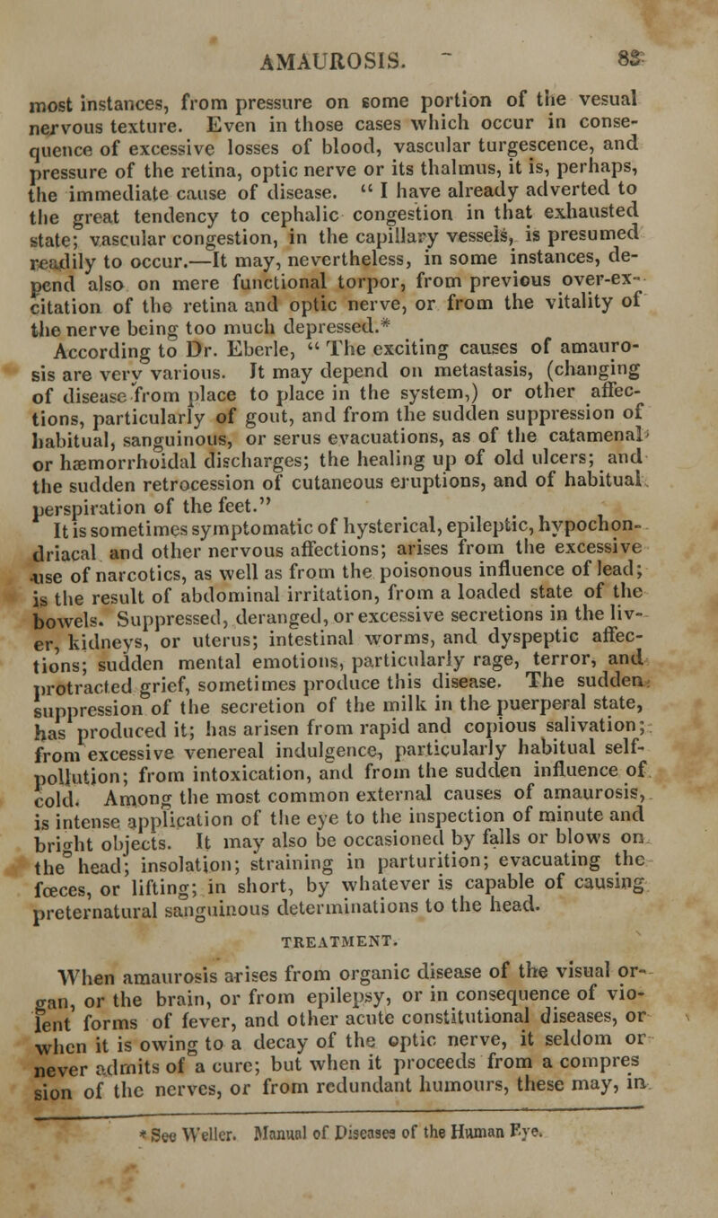 AMAUROSIS. - 8S; most instances, from pressure on some portion of the vesual ne/vous texture. Even in those cases which occur in conse- quence of excessive losses of blood, vascular turgescence, and pressure of the retina, optic nerve or its thalmus, it is, perhaps, the immediate cause of disease.  I have already adverted to the great tendency to cephalic congestion in that exhausted state; vascular congestion, in the capillary vessels, is presumed readily to occur.—It may, nevertheless, in some instances, de- pend also on mere functional torpor, from previous over-ex- citation of the retina and optic nerve, or from the vitality of tlie nerve being too much depressed.* According to Dr. Eberle,  The exciting causes of amauro- sis are very various. It may depend on metastasis, (changing of disease Yrom place to place in the system,) or other affec- tions, particularly of gout, and from the sudden suppression of habitual, sanguinous, or serus evacuations, as of the catamenal> or hemorrhoidal discharges; the healing up of old ulcers; and the sudden retrocession of cutaneous eruptions, and of habitual perspiration of the feet. It is sometimes symptomatic of hysterical, epileptic, hypochon- driacal and other nervous affections; arises from the excessive 4.ise of narcotics, as well as from the poisonous influence of lead; is the result of abdominal irritation, from a loaded state of the bowels. Suppressed, deranged, or excessive secretions in the liv- er, kidneys, or uterus; intestinal worms, and dyspeptic affec- tio'ns; sudden mental emotions, particularly rage, terror, and iirotracted grief, sometimes produce this disease. The sudden; suppression of the secretion of the milk in the puerperal state, has produced it; has arisen from rapid and copious salivation; from excessive venereal indulgence, particularly habitual self- poliutjon; from intoxication, and from the sudden influence of cold. Among the most common external causes of amaurosis, is intense appTication of t!ie eye to the inspection of minute and bri^^ht objects. It may also be occasioned by falls or blows on. the°head; insolation; straining in parturition; evacuating the foeces, or lifting; in short, by whatever is capable of causing preternatural sanguinous determinations to the head. TREATMENT. When amaurosis arises from organic disease of the visual or- gan, or the brain, or from epilepsy, or in consequence of vio- lent forms of fever, and other acute constitutional diseases, or when it is owing to a decay of the optic nerve, it seldom or never admits of a cure; but when it proceeds from a compres sion of the nerves, or from redundant humours, these may, m * See Weller. Manual of Diseases of the Human Fje.