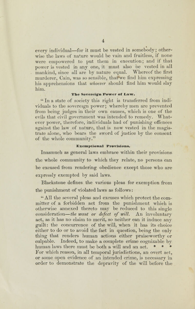 every individual—for it must be vested in somebody; other- wise the laws of nature would be vain and fruitless, if none were empowered to put them in execution; and if that power is vested in any one, it must also be vested in all mankind, since all are by nature equal. Whereof the first murderer, Cain, was so sensible, thatTwe find him expressing his apprehensions that whoever should find him would slay him. Tbe Sovereign Power of Law,  In a state of society this right is transferred from indi- viduals to the sovereign power; whereby men are prevented from being judges in their own causes, which is one of the evils that civil government was intended to remedy. What- ever power, therefore, individuals had of punishing offences against the law of nature, that is now vested in the magis- trate alone, who bears the sword of justice by the consent of the whole community. Exemptional Provisions. Inasmuch as general laws embrace within their provisions the whole community to which they relate, no persons can be excused from rendering obedience except those who are expressly exempted by said laws. Blackstone defines the various pleas for exemption from the punishment of violated laws as follows: All the several pleas and excuses which protect the com- mitter of a forbidden act from the punishment which is otherwise annexed thereto may be reduced to this single consideration—the want or defect of will. An involuntary act, as it has no claim to merit, so neither can it induce any guilt: the concurrence of the will, when it has its choice either to do or to avoid the fact in question, being the only thing that renders human actions either praiseworthy or culpable. Indeed, to make a complete crime cognizable by human laws there must be both a will and an act. * * * For which reason, in all temporal jurisdictions, an overt act, or some open evidence of an intended crime, is necessary in order to demonstrate the depravity of the will before the
