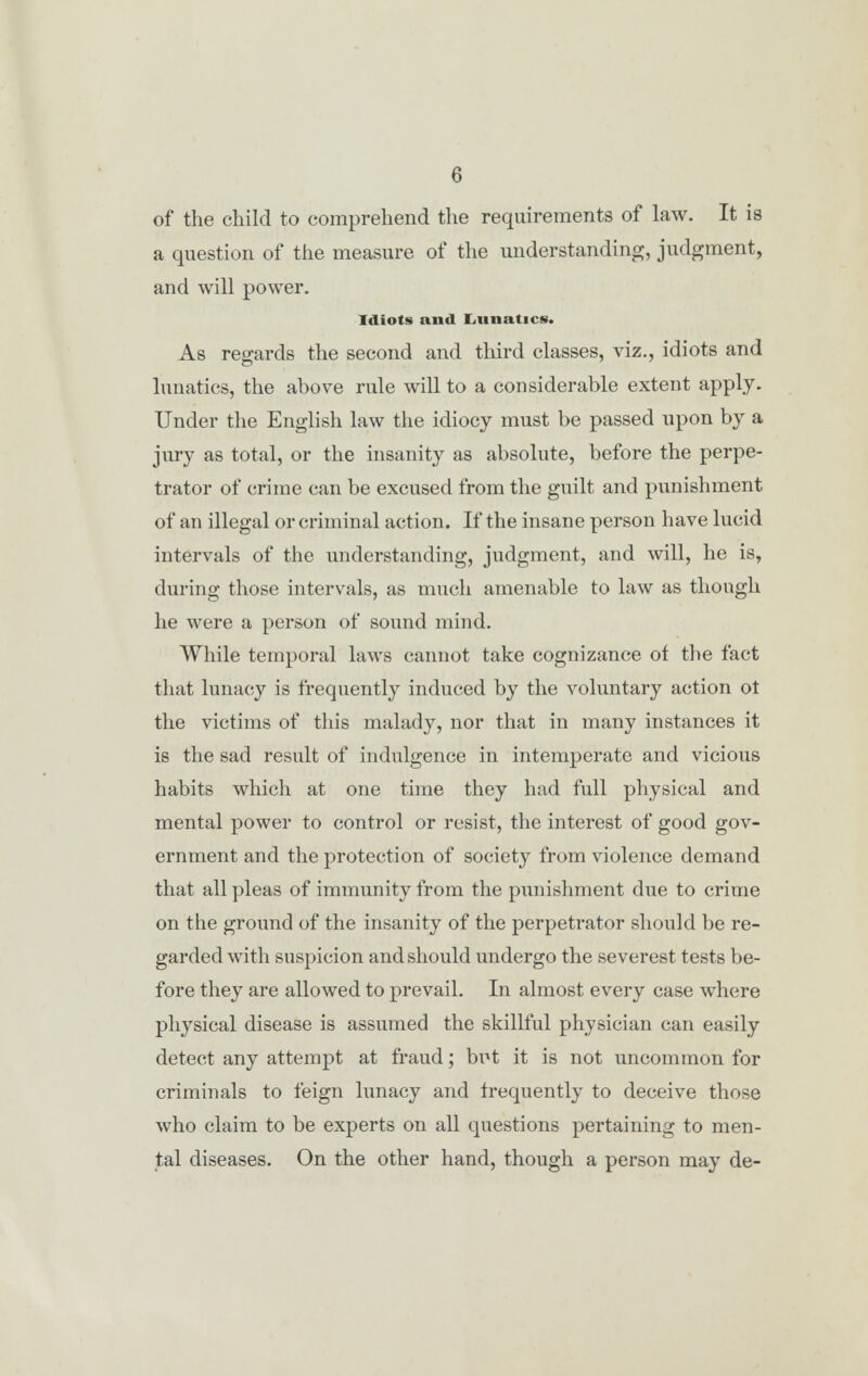 of the child to comprehend the requirements of law. It is a question of the measure of the understanding, judgment, and will power. Idiots and Lunatics. As regards the second and third classes, viz., idiots and lunatics, the above rule will to a considerable extent apply. Under the English law the idiocy must be passed upon by a jury as total, or the insanity as absolute, before the perpe- trator of crime can be excused from the guilt and punishment of an illegal or criminal action. If the insane person have lucid intervals of the understanding, judgment, and will, he is, during those intervals, as much amenable to law as though he were a person of sound mind. While temporal laws cannot take cognizance of the fact that lunacy is frequently induced by the voluntary action ot the victims of this malady, nor that in many instances it is the sad result of indulgence in intemperate and vicious habits which at one time they had full physical and mental power to control or resist, the interest of good gov- ernment and the protection of society from violence demand that all pleas of immunity from the punishment due to crime on the ground of the insanity of the perpetrator should be re- garded with suspicion and should undergo the severest tests be- fore they are allowed to prevail. In almost every case where physical disease is assumed the skillful physician can easily detect any attempt at fraud; but it is not uncommon for criminals to feign lunacy and frequently to deceive those who claim to be experts on all questions pertaining to men- tal diseases. On the other hand, though a person may de-