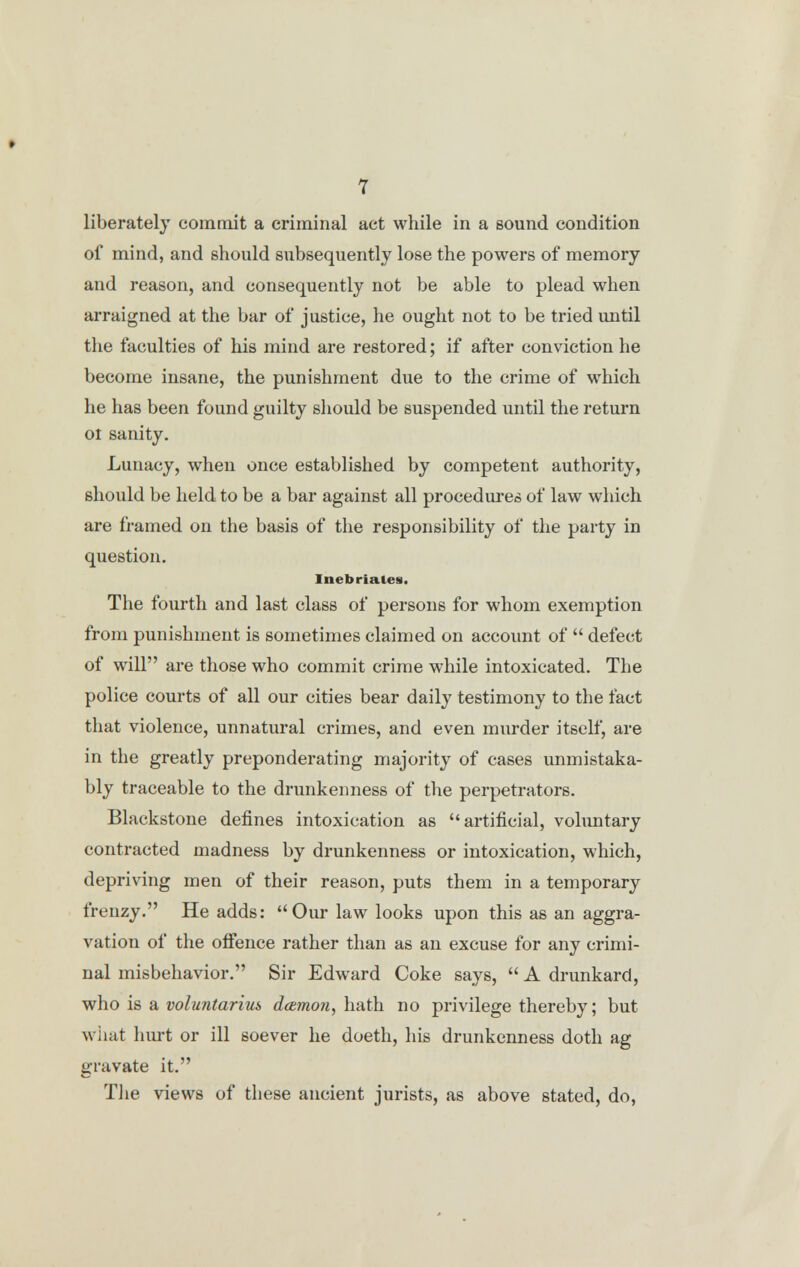 liberately commit a criminal act while in a sound condition of mind, and should subsequently lose the powers of memory and reason, and consequently not be able to plead when arraigned at the bar of justice, he ought not to be tried until the faculties of his mind are restored; if after conviction he become insane, the punishment due to the crime of which he has been found guilty should be suspended until the return ot sanity. Lunacy, when once established by competent authority, should be held to be a bar against all procedures of law which are framed on the basis of the responsibility of the party in question. Inebriates. The fourth and last class of persons for whom exemption from punishment is sometimes claimed on account of  defect of will are those who commit crime while intoxicated. The police courts of all our cities bear daily testimony to the fact that violence, unnatural crimes, and even murder itself, are in the greatly preponderating majority of cases unmistaka- bly traceable to the drunkenness of the perpetrators. Blackstone defines intoxication as artificial, voluntary contracted madness by drunkenness or intoxication, which, depriving men of their reason, puts them in a temporary frenzy. He adds: Our law looks upon this as an aggra- vation of the offence rather than as an excuse for any crimi- nal misbehavior. Sir Edward Coke says,  A drunkard, who is a voluntarim damoti, hath no privilege thereby; but what hurt or ill soever he doeth, his drunkenness doth ag gravate it. The views of these ancient jurists, as above stated, do,