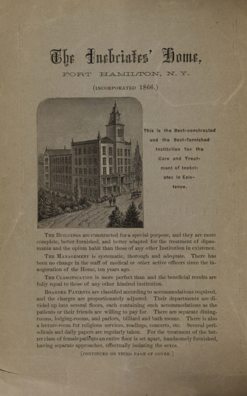 FORT Xi^.]VlII-iTOIsr, 3ST. Y. (iNCORPORATKO 1866.) TnE Buildings are constructed for a special purpose, and they are more complete, better furnished, and better adapted for the treatment of dipso- mania and the opium habit than those of any other Institution in existence. The Management is systematic, thorough and adequate. There has been no change in the staff of medical or other active officers since the in- auguration of the Home, ten years ago. The Classification is more perfect than and the beneficial results are fully equal to those of any other kindred institution. Boarder Patients are classified according to accommodations required, and the charges are proportionately adjusted. Their departments are di- vided up into several floors, each containing such accommodations as the patients or their friends are willing to pay for. There are separate dining- rooms, lodging-rooms, and parlors, billiard and bath rooms. There is also a lecture-room for religious services, readings, concerts, etc. Several peri- odicals and daily papers are regularly taken. For the treatment of the bet- ter class of female patients an entire floor is set apart, handsomely furnished, having separate approaches, effectually isolating the sexes. [continued on third page of cover.]