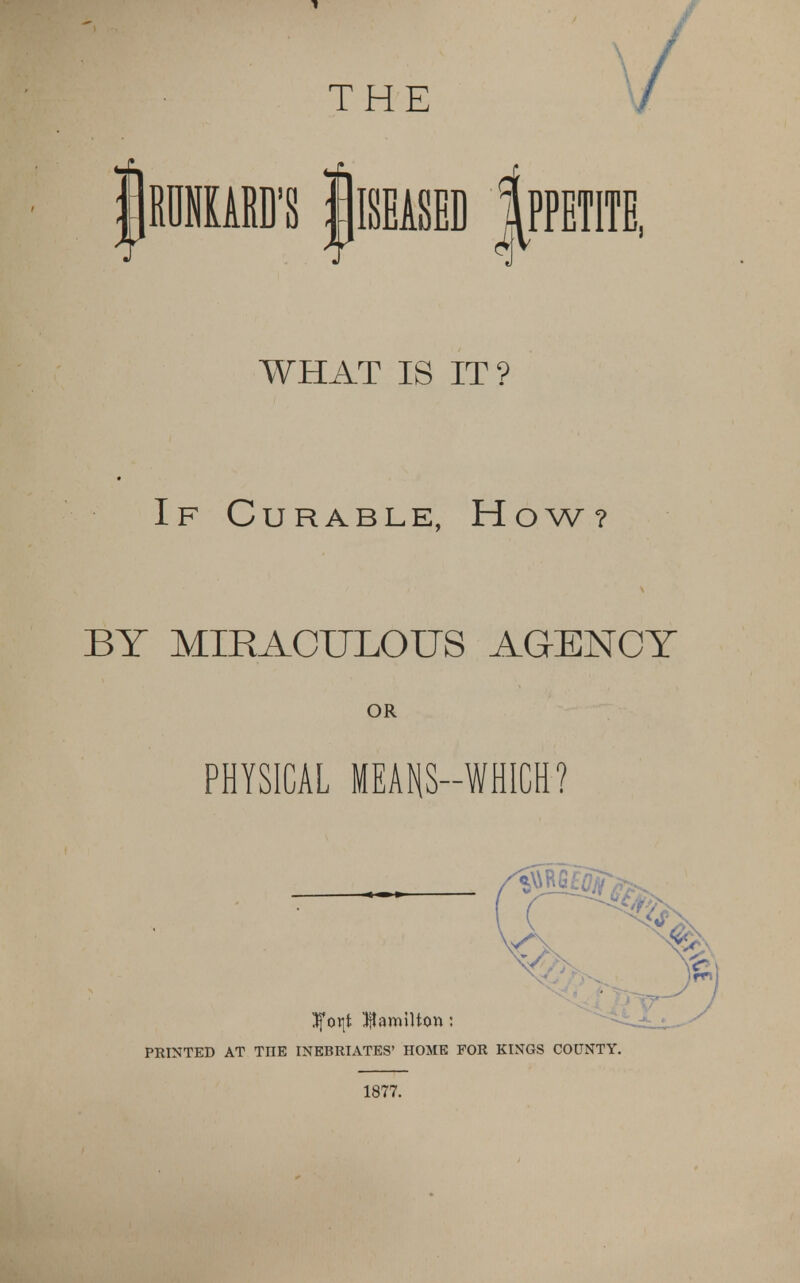 / WHAT IS IT? If Curable, How? BY MIRACULOUS AGENCY OR PHYSICAL MEANS—WHICH? Jforjt Hamilton: PRINTED AT TIIE INEBRIATES' HOME FOR KINGS COUNTY 1877.