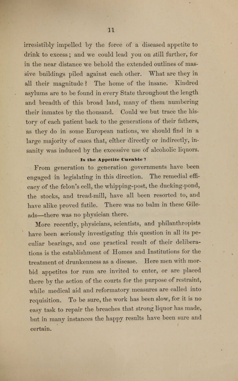 irresistibly impelled by the force of a diseased appetite to drink to excess; and we could lead you on still further, for in the near distance we behold the extended outlines of mas- sive buildings piled against each other. What are they in all their magnitude? The home of the insane. Kindred asylums are to be found in every State throughout the length and breadth of this broad land, many of them numbering their inmates by the thousand. Could we but trace the his- tory of each patient back to the generations of their fathers, as they do in some European nations, we should find in a large majority of cases that, either directly or indirectly, in- sanity was induced by the excessive use of alcoholic liquors. Is the Appetite Curable ? From generation to generation governments have been engaged in legislating in this direction. The remedial effi- cacy of the felon's cell, the whipping-post, the ducking-pond, the stocks, and tread-mill, have all been resorted to, and have alike proved futile. There was no balm in these Gile- ads—there was no physician there. More recently, physicians, scientists, and philanthropists have been seriously investigating this question in all its pe- culiar bearings, and one practical result of their delibera- tions is the establishment of Homes and Institutions for the treatment ot drunkenness as a disease. Here men with mor- bid appetites tor rum are invited to enter, or are placed there by the action of the courts for the purpose of restraint, while medical aid and reformatory measures are called into requisition. To be sure, the work has been slow, for it is no easy task to repair the breaches that strong liquor has made, but in many instances the happy results have been sure and certain.