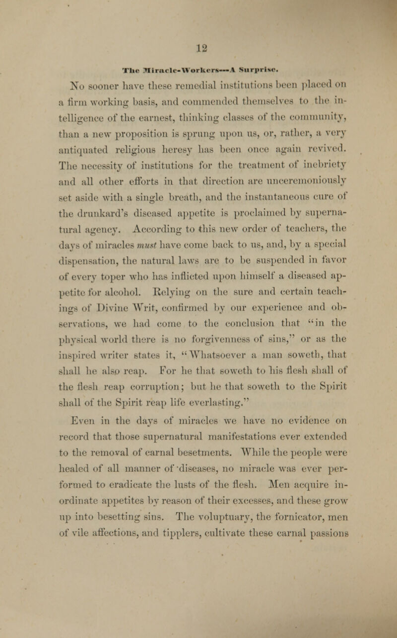 Tin- miracle-Worken—\ Surprise. No sooner have these remedial institutions bees placed on a firm working basis, and commended themselves to the in- telligence of the earnest, thinking classes of the community, than a new proposition is sprung upon ns, or, rather, a very antiquated religions heresy has been once again revived. The necessity of institutions for the treatment of inebriety and all other efforts in that direction are unceremoniously set aside with a single breath, and the instantaneous cure of the drunkard's diseased appetite is proclaimed by superna- tural agency. According to this new order of teachers, the days of miracles ?nust have come back to us, and, by a special dispensation, the natural laws are to be suspended in favor of every toper who has inflicted upon himself a diseased ap- petite for alcohol. Relying on the sure and certain teach- ings of Divine Writ, confirmed by our experience and ob- servations, we had come to the conclusion that in the physical world there is no forgivenness of sins, or as the inspired writer states it, Whatsoever a man soweth, that shall he also reap. For he that soweth to his flesh shall of the flesh reap corruption; but he that soweth to the Spirit shall of the Spirit reap life everlasting. Even in the days of miracles we have no evidence on record that those supernatural manifestations ever extended to the removal of carnal besetments. While the people were healed of all manner of diseases, no miracle was ever per- formed to eradicate the lusts of the flesh. Men acquire in- ordinate appetites by reason of their excesses, and these grow up into besetting sins. The voluptuary, the fornicator, men of vile affections, and tipplers, cultivate these carnal passions