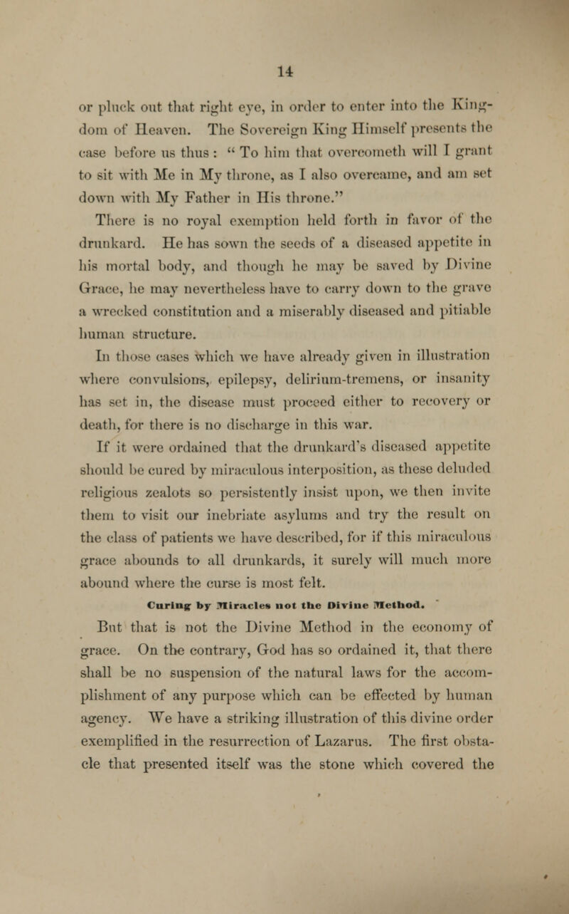 or pluck out that right eye, in order to enter into the King- dom of Heaven. The Sovereign King Himself presents the case before us thus : To him that overcometh will I grant to sit with Me in My throne, as I also overcame, and am set down with My Father in His throne. There is no royal exemption held forth in favor of the drunkard. He has sown the seeds of a diseased appetite in his mortal body, and though he mav be saved by Divine Grace, he may nevertheless have to carry down to the grave a wrecked constitution and a miserably diseased and pitiable human structure. In those cases which we have already given in illustration where convulsions, epilepsy, delirium-tremens, or insanity has set in, the disease must proceed cither to recovery or death, for there is no discharge in this war. If it were ordained that the drunkard's diseased appetite should he cured by miraculous interposition, as these deluded religious zealots so persistently insist upon, we then invite them to visit our inebriate asylums and try the result on the class of patients we have described, for if this miraculous grace abounds to all drunkards, it surely will much more abound where the curse is most felt. Curing by .Ttiracles not the Divine ITIethod. But that is not the Divine Method in the economy of grace. On the contrary, God has so ordained it, that there shall be no suspension of the natural laws for the accom- plishment of any purpose which can be effected by human agency. We have a striking illustration of this divine order exemplified in the resurrection of Lazarus. The first obsta- cle that presented itself was the stone which covered the