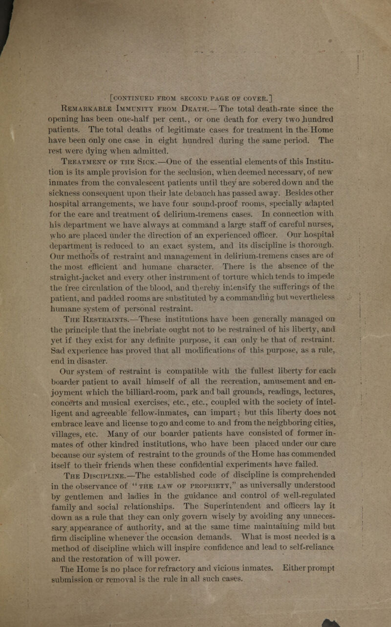 [continued from second page of cover.] Remarkable Immunity from Death.—The total death-rate since the opening has been one-half per cent., or one death for every two hundred patients. The total deaths of legitimate cases for treatment in the Home have been only one case in eight hundred during the same period. The rest were dying when admitted. Treatment of the Sick.—One of the essential elements of this Institu- tion is its ample provision for the seclusion, when deemed necessary, of new inmates from the convalescent patients until they are sobered down and the sickness consequent upon their late debauch has passed away. Besides other hospital arrangements, we have four sound-proof rooms, specially adapted for the care and treatment of. delirium-tremens cases. In connection with his department we have always at command a large staff of careful nurses, who are placed under the direction of an experienced officer. Our hospital department is reduced to au exact system, and its discipline is thorough. Our methods of restraint and management in delirium-tremens cases are of the most efficient and humane character. There is the absence of the straight-jacket and every other instrument of torture which tends to impede the free circulation of the blood, and thereby intensify the sufferings of the patient, and padded rooms are substituted by a commanding but nevertheless humane system of personal restraint. The Restraints.—These institutions have been generally managed on the principle that the inebriate ought not to be restrained of his liberty, and yet if they exist for any definite purpose, it can only be that of restraint. Sad experience has proved that all modifications of this purpose, as a rule, end in disaster. Our system of restraint is compatible with the fullest liberty for each boarder patient to avail himself of all the recreation, amusement and en- joyment which the billiard-room, park and ball grounds, readings, lectures, concerts and musical exercises, etc., etc., coupled with the society of intel- ligent and agreeable fellow-inmates, can impart; but this liberty does not embrace leave and license to go and come to and from the neighboring cities, villages, etc. Many of our boarder patients have consisted of former in- mates of other kindred institutions, who have been placed under our care because our system of restraint to the grounds of the Home has commended itself to their friends when these confidential experiments have failed. The Discipline.—The established code of discipline is comprehended in the observance of the i.aav of propriety, as universally understood by gentlemen and ladies in the guidance and control of- well-regulated family and social relationships. The Superintendent and officers lay it down as a rule that they can only govern wisely by avoiding any unneces- sary, appearance of authority, and at the same time maintaining mild but firm discipline whenever the occasion demands. What is most needed is a method of discipline which will inspire confidence and lead to self-relianct and the restoration of w ill powrer. The Home is no place for refractory and vicious inmates. Either prompt submission or removal is the rule in all such cases.