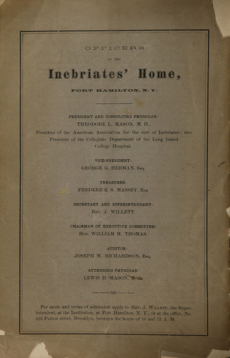 OFFICERS yOU-T HAMILTON, JV. Y. PRESIDENT AND CONSULTING PHYSICIAN: THEODORE L. MASON, M. P., President of the American Association for the cure of Inebriates ; also President of the Collegiate Department of the Long Island College Hospital. VICE-PRESIDENT: GEORGE G. HERMAN, Esq, TREASURER i FREDERICK S. MASSEV. Esq SECRETARY AND SUPERINTENDENT: Rev. J. WILLETT. CHAIRMAN OF EXECUTIVE COMMITTEE: Hon. WILLIAM M. THOMAS. AUDITOR: JOSEPH W RICHARDSON, Bag. ATTENDING PHYSICIAN: LEWIS D. 'MASON,Mr-D, For mode and terms of admission apply to Rkv. A. Wh.lktt, the Hnpei- intendent, at the Institution, at Fort Hamilton, N. Y.,orat the office, No. 423 Fulton street. Brooklyn, l>etween the hours of 10 and 12 A. M.