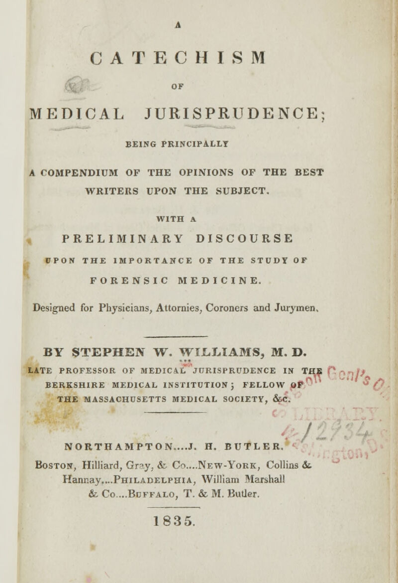 . A CATECHISM OF EDICAL JURISPRUDENCE BEING PRINCIPALLY A COMPENDIUM OF THE OPINIONS OF THE BEST WRITERS UPON THE SUBJECT. WITH A PRELIMINARY DISCOURSE UPON THE IMPORTANCE OF THE STUDY OF FORENSIC MEDICINE. Designed for Physicians, Attomies, Coroners and Jurymen, BY STEPHEN W. WIL.LIAMS, M. D. LATE PROFESSOR OF MEDICAL JUP.ISPRUDENCE IN THE ft n ^If BERKSHIRE MEDICAL INSTITUTION; FELLOW OF THE MASSACHUSETTS MEDICAL SOCIETY, &C. NORTHAMPTON....J. H. BUTLER. Boston, Hilliard, Gry; &. Cr>....New-York, Collins &. Hannay....Philadelphia, William Marshall & Co....Buffalo, T. & M. Butler. 1835.