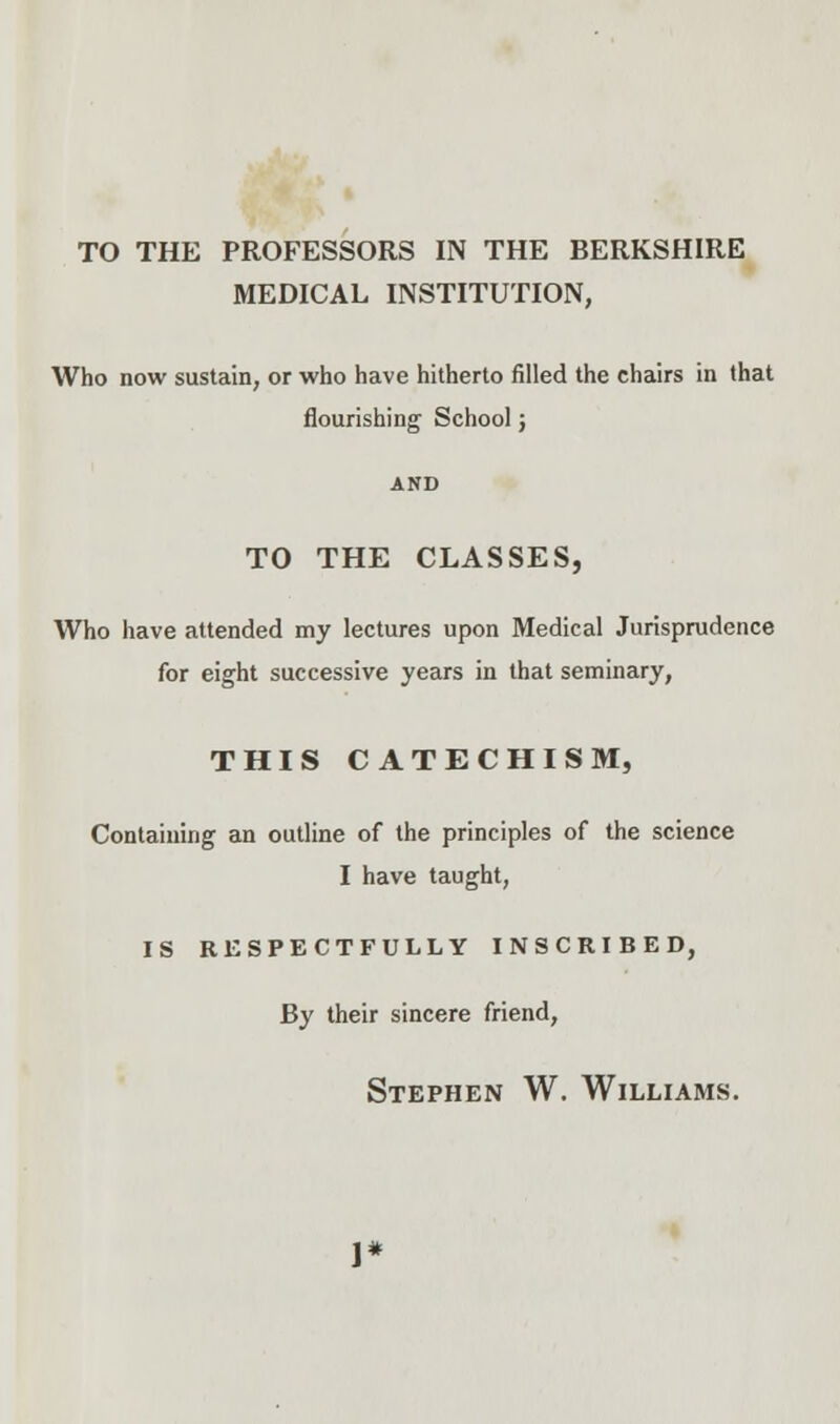 TO THE PROFESSORS IN THE BERKSHIRE MEDICAL INSTITUTION, Who now sustain, or who have hitherto filled the chairs in that flourishing School; TO THE CLASSES, Who have attended my lectures upon Medical Jurisprudence for eight successive years in that seminary, THIS CATECHISM, Containing an outline of the principles of the science I have taught, IS RESPECTFULLY INSCRIBED, By their sincere friend,