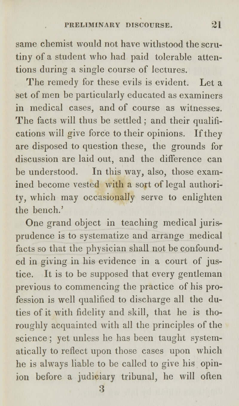 same chemist would not have withstood the scru- tiny of a student who had paid tolerable atten- tions during a single course of lectures. The remedy for these evils is evident. Let a set of men be particularly educated as examiners in medical cases, and of course as witnesses. The facts will thus be settled; and their qualifi- cations will give force to their opinions. If they are disposed to question these, the grounds for discussion are laid out, and the difference can be understood. In this way, also, those exam- ined become vested with a sort of legal authori- ty, which may occasionally serve to enlighten the bench.' One grand object in teaching medical juris- prudence is to systematize and arrange medical facts so that the physician shall not be confound- ed in giving in his evidence in a court of jus- tice. It is to be supposed that every gentleman previous to commencing the practice of his pro- fession is well qualified to discharge all the du- ties of it with fidelity and skill, that he is tho- roughly acquainted with all the principles of the science; yet unless he has been taught system- atically to reflect upon those cases upon which he is always liable to be called to give his opin- ion before a judiciary tribunal, he will often 3