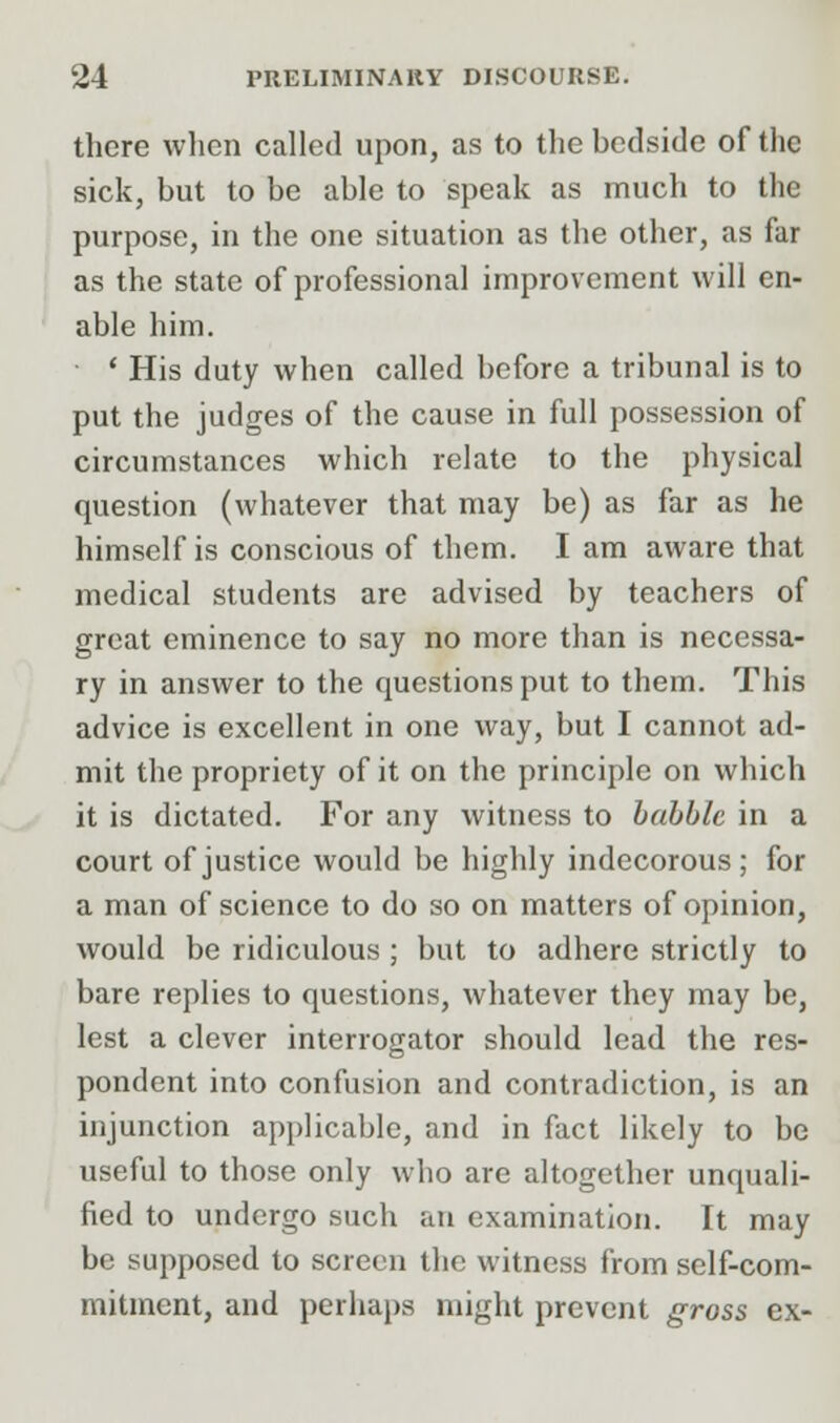 there when called upon, as to the bedside of the sick, but to be able to speak as much to the purpose, in the one situation as the other, as far as the state of professional improvement will en- able him. ' His duty when called before a tribunal is to put the judges of the cause in full possession of circumstances which relate to the physical question (whatever that may be) as far as he himself is conscious of them. I am aware that medical students are advised by teachers of great eminence to say no more than is necessa- ry in answer to the questions put to them. This advice is excellent in one way, but I cannot ad- mit the propriety of it on the principle on which it is dictated. For any witness to babble in a court of justice would be highly indecorous; for a man of science to do so on matters of opinion, would be ridiculous ; but to adhere strictly to bare replies to questions, whatever they may be, lest a clever interrogator should lead the res- pondent into confusion and contradiction, is an injunction applicable, and in fact likely to be useful to those only who are altogether unquali- fied to undergo such an examination. It may be supposed to screen the witness from self-com- mitment, and perhaps might prevent gross ex-