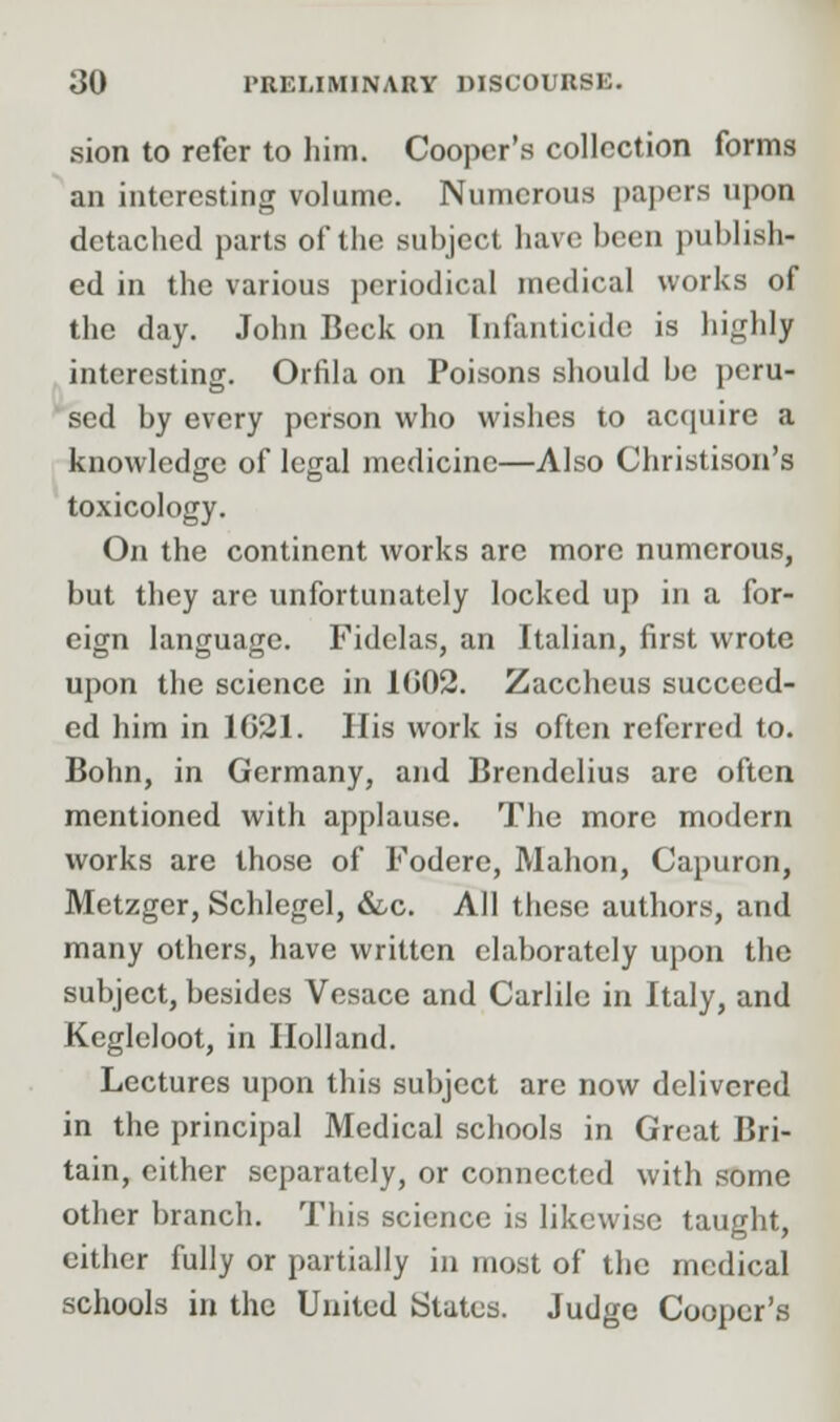 sion to refer to him. Cooper's collection forms an interesting volume. Numerous papers upon detached parts of the subject have hcen publish- ed in the various periodical medical works of the day. John Beck on Infanticide is highly interesting. Orfila on Poisons should be peru- sed by every person who wishes to acquire a knowledge of legal medicine—Also Christison's toxicology. On the continent works arc more numerous, but they are unfortunately locked up in a for- eign language. Fidelas, an Italian, first wrote upon the science in KJ02. Zaccheus succeed- ed him in 1621. His work is often referred to. Bohn, in Germany, and Brendelius are often mentioned with applause. The more modern works are those of Fodere, Mahon, Capuron, Metzger, Schlegel, &c. All these authors, and many others, have written elaborately upon the subject, besides Vesace and Carlile in Italy, and Kegleloot, in Holland. Lectures upon this subject are now delivered in the principal Medical schools in Great Bri- tain, cither separately, or connected with some other branch. This science is likewise taught, either fully or partially in most of the medical schools in the United States. Judge Cooper's