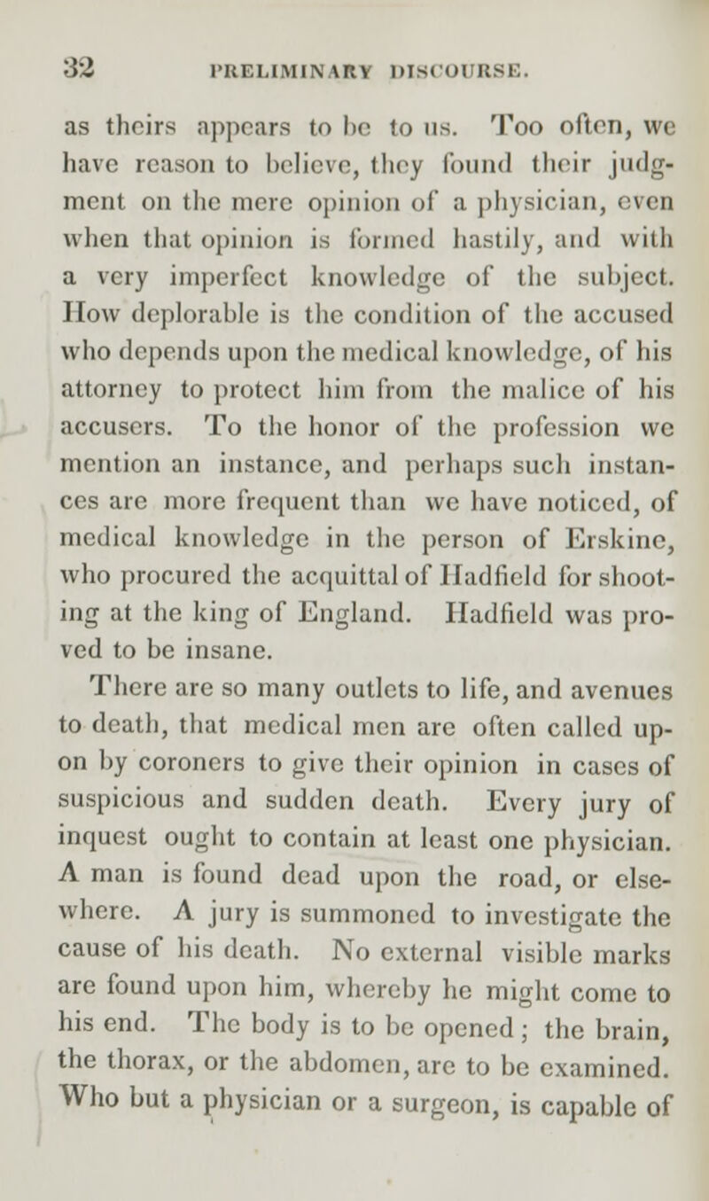 as theirs appears to be lo us. Too often, we have reason to believe, they found their judg- ment on the mere opinion of a physician, even when that opinion is formed hastily, and with a very imperfect knowledge of the subject. How deplorable is the condition of the accused who depends upon the medical knowledge, of his attorney to protect him from the malice of his accusers. To the honor of the profession vvc mention an instance, and perhaps such instan- ces are more frequent than we have noticed, of medical knowledge in the person of Erskinc, who procured the acquittal of Iladfield for shoot- ing at the king of England. Hadfield was pro- ved to be insane. There are so many outlets to life, and avenues to death, that medical men are often called up- on by coroners to give their opinion in cases of suspicious and sudden death. Every jury of inquest ought to contain at least one physician. A man is found dead upon the road, or else- where. A jury is summoned to investigate the cause of his death. No external visible marks are found upon him, whereby he might come to his end. The body is to be opened ; the brain, the thorax, or the abdomen, arc to be examined. Who but a physician or a surgeon, is capable of