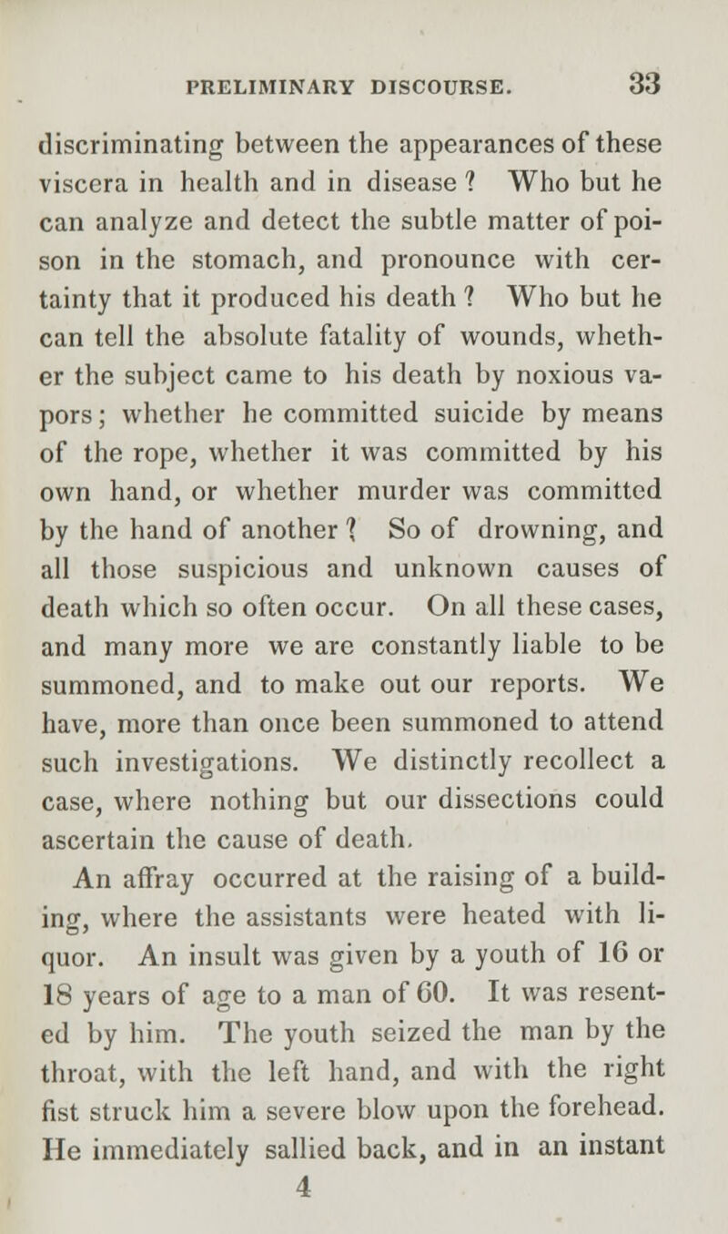 discriminating between the appearances of these viscera in health and in disease ? Who but he can analyze and detect the subtle matter of poi- son in the stomach, and pronounce with cer- tainty that it produced his death 1 Who but he can tell the absolute fatality of wounds, wheth- er the subject came to his death by noxious va- pors ; whether he committed suicide by means of the rope, whether it was committed by his own hand, or whether murder was committed by the hand of another 1 So of drowning, and all those suspicious and unknown causes of death which so often occur. On all these cases, and many more we are constantly liable to be summoned, and to make out our reports. We have, more than once been summoned to attend such investigations. We distinctly recollect a case, where nothing but our dissections could ascertain the cause of death. An affray occurred at the raising of a build- ing, where the assistants were heated with li- quor. An insult was given by a youth of 16 or 18 years of age to a man of GO. It was resent- ed by him. The youth seized the man by the throat, with the left hand, and with the right fist struck him a severe blow upon the forehead. He immediately sallied back, and in an instant 4