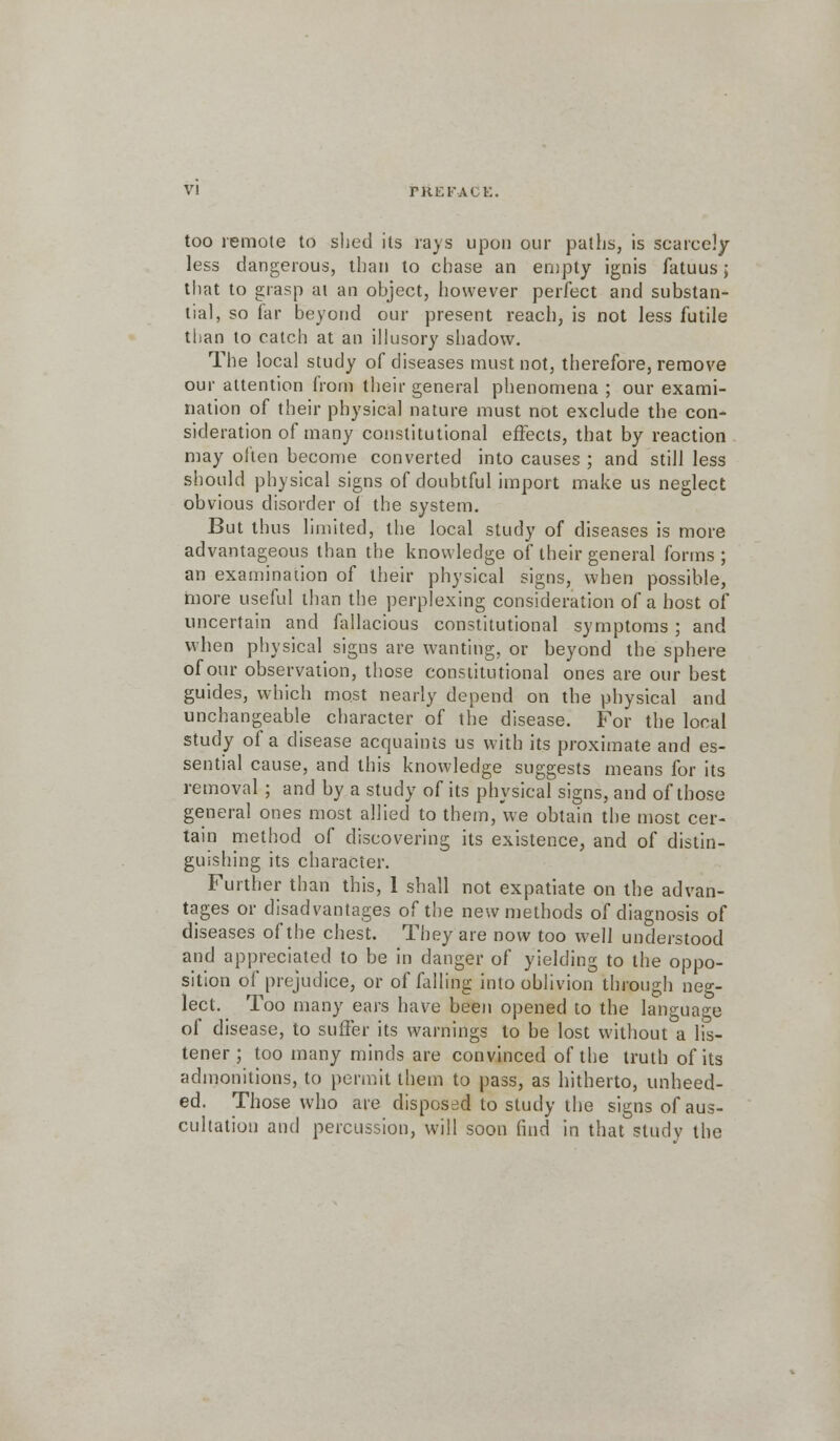 too remote to shed its rays upon our paths, is scarcely- less dangerous, than to chase an empty ignis fatuus; that to grasp at an object, however perfect and substan- tial, so far beyond our present reach, is not less futile than to catch at an illusory shadow. The local study of diseases must not, therefore, remove our attention from their general phenomena ; our exami- nation of their physical nature must not exclude the con- sideration of many constitutional effects, that by reaction may often become converted into causes ; and still less should physical signs of doubtful import make us neglect obvious disorder of the system. But thus limited, the local study of diseases is more advantageous than the knowledge of their general forms ; an examination of their physical signs, when possible, more useful than the perplexing consideration of a host of uncertain and fallacious constitutional symptoms ; and when physical signs are wanting, or beyond the sphere of our observation, those constitutional ones are our best guides, which most nearly depend on the physical and unchangeable character of the disease. For the local study of a disease acquaints us with its proximate and es- sential cause, and this knowledge suggests means for its removal; and by a study of its physical signs, and of those general ones most allied to them, we obtain the most cer- tain method of discovering its existence, and of distin- guishing its character. Further than this, 1 shall not expatiate on the advan- tages or disadvantages of the new methods of diagnosis of diseases of the chest. They are now too well understood and appreciated to be in danger of yielding to the oppo- sition of prejudice, or of falling into oblivion through neg- lect. Too many ears have been opened to the language of disease, to suffer its warnings to be lost without a lis- tener; too many minds are convinced of the truth of its admonitions, to permit them to pass, as hitherto, unheed- ed. Those who are disposed to study the signs of aus- cultation and percussion, will soon find in that study the