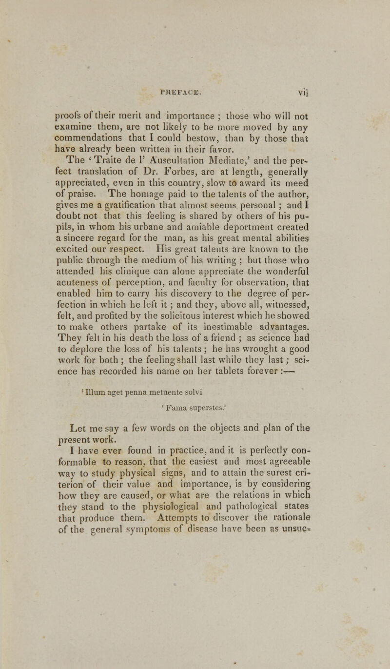 proofs of their merit and importance ; those who will not examine them, are not likely to be more moved by any commendations that I could bestow, than by those that have already been written in their favor. The ' Traite de 1' Auscultation Mediate,' and the per- fect translation of Dr. Forbes, are at length, generally appreciated, even in this country, slow to award its meed of praise. The homage paid to the talents of the author, gives me a gratification that almost seems personal ; and I doubt not that this feeling is shared by others of his pu- pils, in whom his urbane and amiable deportment created a sincere regard for the man, as his great mental abilities excited our respect. His great talents are known to the public through the medium of his writing ; but those who attended his clinique can alone appreciate the wonderful acuteness of perception, and faculty for observation, that enabled him to carry his discovery to the degree of per- fection in which he left it; and they, above all, witnessed, felt, and profited by the solicitous interest which he showed to make others partake of its inestimable advantages. They fell in his death the loss of a friend ; as science had to deplore the loss of his talents ; he has wrought a good work for both ; the feeling shall last while they last; sci- ence has recorded his name on her tablets forever :«-■ ' Ilium aget penna metuente solvi ' Fama superstes.' Let me say a few words on the objects and plan of the present work. I have ever found in practice, and it is perfectly con- formable to reason, that the easiest and most agreeable way to study physical signs, and to attain the surest cri- terion of their value and importance, is by considering how they are caused, or what are the relations in which they stand to the physiological and pathological states that produce them. Attempts to discover the rationale of the general symptoms of disease have been as unsuq^