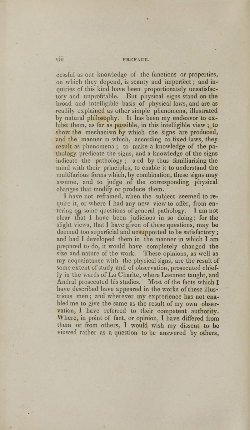 Vlll PREFACE. cessful as our knowledge of the functions or properties, on which they depend, is scanty and imperfect; and in- quiries of this kind have been proportionately unsatisfac- tory and unprofitable. But physical signs stand on the broad and intelligible basis of physical laws, and are as readily explained as other simple phenomena, illustrated by natural philosophy. It has been my endeavor to ex- hibit them, as far as possible, in this intelligible view; to show the mechanism by which the signs are produced, and the manner in which, according to fixed laws, they result as phenomena ; to make a knowledge of the pa- thology predicate the signs, and a knowledge of the signs indicate the pathology ; and by thus familiarising the mind with their principles, to enable it to understand the multifarious forms which, by combination, these signs may assume, and to judge of the corresponding physical changes that modify or produce them. I have not refrained, when the subject seemed to re- quire it, or where I had any new view to offer, from en- tering on some questions of general pathology. T am not clear tfiat I have been judicious in so doing; for the slight views, that I have given of these questions, may be deemed too superficial and unsupported to be satisfactory ; and had I developed them in the manner in which I am prepared to do, it would have completely changed the size and nature of the work. These opinions, as well as my acquaintance with the physical signs, are the result of some extent of study and of observation, prosecuted chief- ly in the wards of La Charite, where Laennec taught, and Andral prosecuted his studies. Most of the facts which I have described have appeared in the works of these illus- trious men; and wherever my exprerience has not ena- bled me to give the same as the result of my own obser- vation, I have referred to their competent authority. Where, in point of fact, or opinion, I have differed from them or from others, I would wish my dissent to be viewed rather as a question to be answered by others,