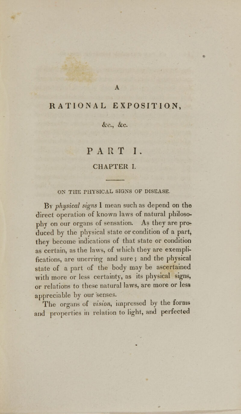 RATIONAL EXPOSITION, &c., &c. PART I . CHAPTER L ON THE PHYSICAL SIGNS OF DISEASE. By physical signs 1 mean such as depend on the direct operation of known laws of natural philoso- phy on our organs of sensation. As they are pro- duced by the physical state or condition of a part, they become indications of that state or condition as certain, as the laws, of which they are exempli- fications, are unerring and sure ; and the physical state of a part of the body may be ascertained with more or less certainty, as its physical signs, or relations to these natural laws, are more or less appreciable by our senses. The organs of vision, impressed by the forms and properties in relation to light, and perfected