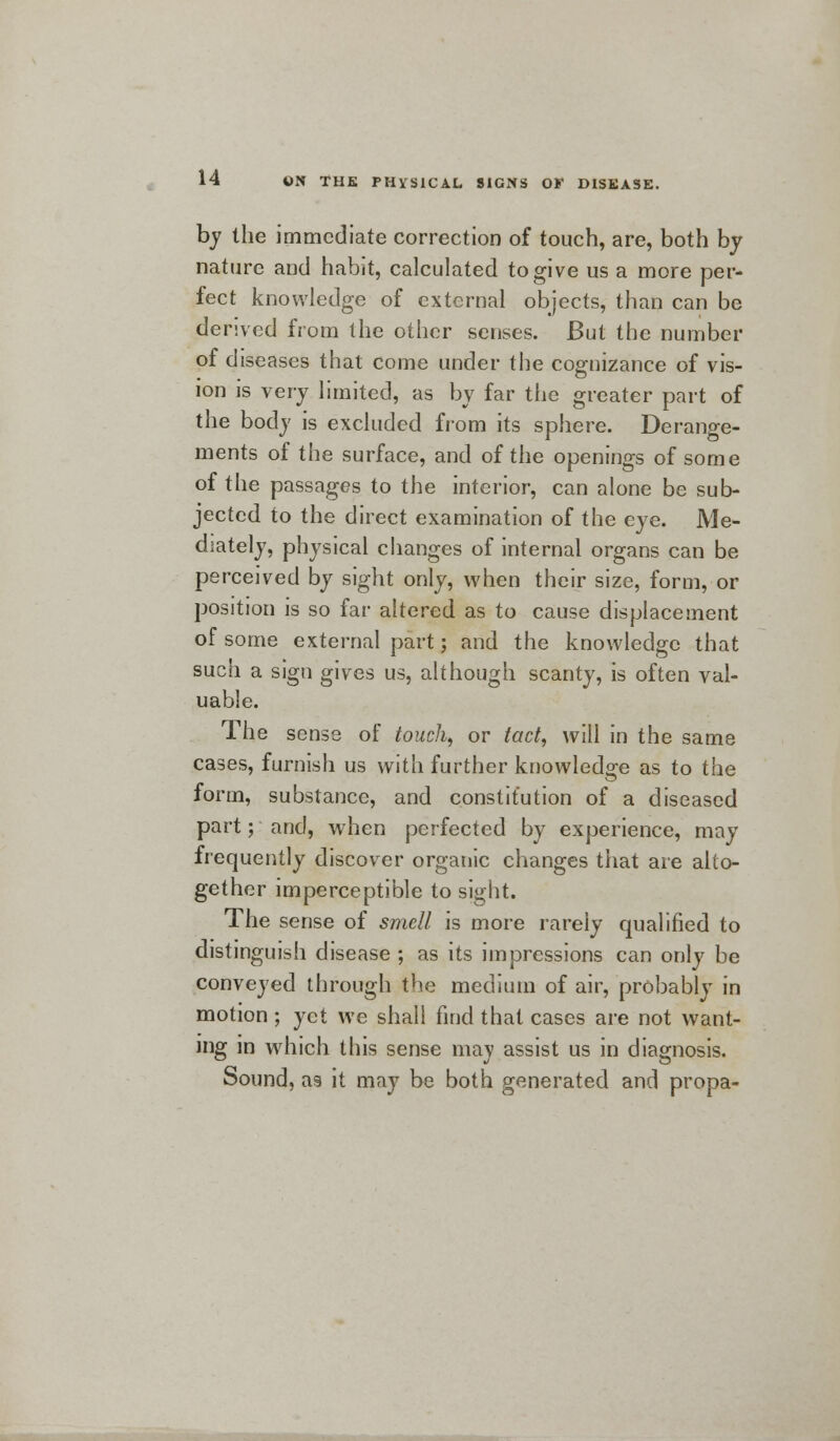 by the immediate correction of touch, are, both by nature and habit, calculated to give us a more per- fect knowledge of external objects, than can be derived from the other senses. But the number of diseases that come under the cognizance of vis- ion is very limited, as by far the greater part of the body is excluded from its sphere. Derange- ments of the surface, and of the openings of some of the passages to the interior, can alone be sub- jected to the direct examination of the eye. Me- diately, physical changes of internal organs can be perceived by sight only, when their size, form, or position is so far altered as to cause displacement of some external part; and the knowledge that such a sign gives us, although scanty, is often val- uable. The sense of touch, or tact, will in the same cases, furnish us with further knowledge as to the form, substance, and constitution of a diseased part; and, when perfected by experience, may frequently discover organic changes that are alto- gether imperceptible to sight. The sense of smell is more rarely qualified to distinguish disease ; as its impressions can only be conveyed through the medium of air, probably in motion; yet we shall find that cases are not want- ing in which this sense may assist us in diagnosis. Sound, as it may be both generated and propa-