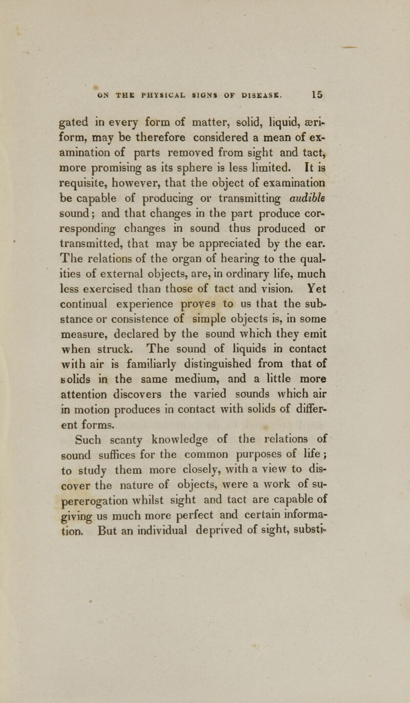 gated in every form of matter, solid, liquid, aeri- form, may be therefore considered a mean of ex- amination of parts removed from sight and tact, more promising as its sphere is less limited. It is requisite, however, that the object of examination be capable of producing or transmitting audible sound; and that changes in the part produce cor- responding changes in sound thus produced or transmitted, that may be appreciated by the ear. The relations of the organ of hearing to the qual- ities of external objects, are, in ordinary life, much less exercised than those of tact and vision. Yet continual experience proves to us that the sub- stance or consistence of simple objects is, in some measure, declared by the sound which they emit when struck. The sound of liquids in contact with air is familiarly distinguished from that of solids in the same medium, and a little more attention discovers the varied sounds which air in motion produces in contact with solids of differ- ent forms. Such scanty knowledge of the relations of sound suffices for the common purposes of life ; to study them more closely, with a view to dis- cover the nature of objects, were a work of su- pererogation whilst sight and tact are capable of giving us much more perfect and certain informa- tion. But an individual deprived of sight, substj-