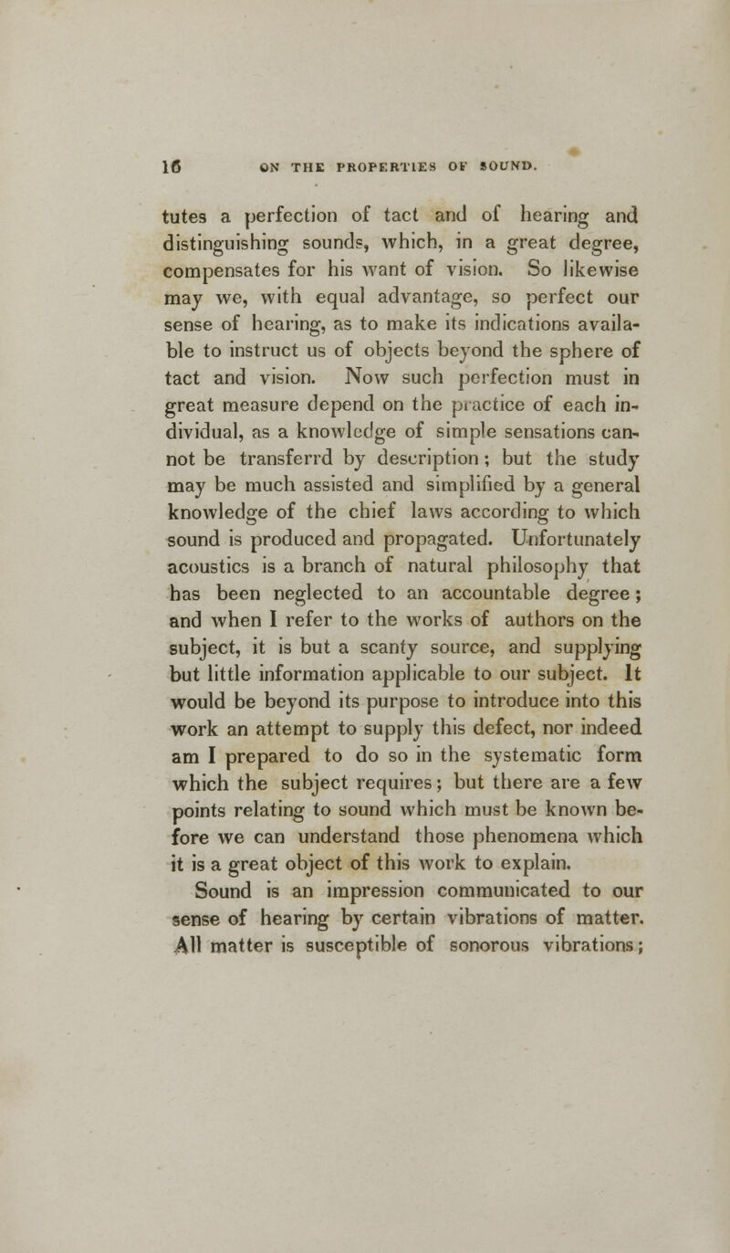 tutes a perfection of tact and of hearing and distinguishing sounds, which, in a great degree, compensates for his want of vision. So likewise may we, with equal advantage, so perfect our sense of hearing, as to make its indications availa- ble to instruct us of objects beyond the sphere of tact and vision. Now such perfection must in great measure depend on the practice of each in- dividual, as a knowledge of simple sensations can- not be transferrd by description; but the study may be much assisted and simplified by a general knowledge of the chief laws according to which sound is produced and propagated. Unfortunately acoustics is a branch of natural philosophy that has been neglected to an accountable degree; and when I refer to the works of authors on the subject, it is but a scanty source, and supplying but little information applicable to our subject. It would be beyond its purpose to introduce into this work an attempt to supply this defect, nor indeed am I prepared to do so in the systematic form which the subject requires; but there are a few points relating to sound which must be known be- fore we can understand those phenomena which it is a great object of this work to explain. Sound is an impression communicated to our sense of hearing by certain vibrations of matter. AH matter is susceptible of sonorous vibrations;