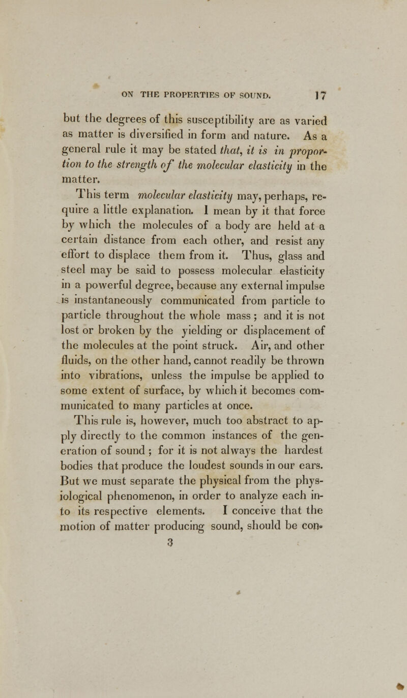 but the degrees of this susceptibility are as varied as matter is diversified in form and nature. As a general rule it may be stated that, it is in propor- tion to the strength of the molecular elasticity in the matter. This term molecular elasticity may, perhaps, re- quire a little explanation. 1 mean by it that force by which the molecules of a body are held at a certain distance from each other, and resist any effort to displace them from it. Thus, glass and steel may be said to possess molecular elasticity in a powerful degree, because any external impulse is instantaneously communicated from particle to particle throughout the whole mass ; and it is not lost or broken by the yielding or displacement of the molecules at the point struck. Air, and other fluids, on the other hand, cannot readily be thrown into vibrations, unless the impulse be applied to some extent of surface, by which it becomes com- municated to many particles at once. This rule is, however, much too abstract to ap- ply directly to the common instances of the gen- eration of sound ; for it is not always the hardest bodies that produce the loudest sounds in our ears. But we must separate the physical from the phys- iological phenomenon, in order to analyze each in- to its respective elements. I conceive that the motion of matter producing sound, should be con- 3