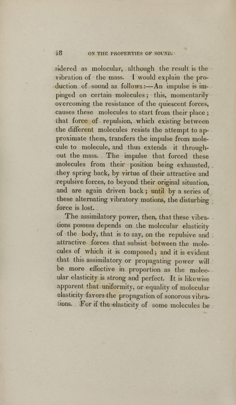 sidered as molecular, although the result is the vibration of the mass. I would explain the pro- duction of sound as follows:—An impulse is im- pinged on certain molecules; this, momentarily overcoming the resistance of the quiescent forces, causes these molecules to start from their place ; that force of repulsion, which existing between the different molecules resists the attempt to ap- proximate them, transfers the impulse from mole- cule to molecule, and thus extends it through- out the mass. The impulse that forced these molecules from their position being exhausted, they spring back, by virtue of their attractive and repulsive forces, to beyond their original situation, and are again driven back; until by a series of these alternating vibratory motions, the disturbing force is lost. The assimilatory power, then, that these vibra- tions possess depends on ihe molecular elasticity of the body, that is to say, on the repulsive and attractive forces that subsist between the mole- cules of which it is composed; and it is evident that this assimilatory or propagating power will be more effective in proportion as the molec- ular elasticity is strong and perfect. It is likewise apparent that uniformity, or equality of molecular elasticity favors the propagation of sonorous vibra- tions. For if the elasticity of some molecules be