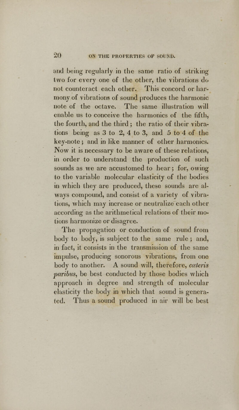 and being regularly in the same ratio of striking two for every one of the other, the vibrations do not counteract each other. This concord or har- mony of vibrations of sound produces the harmonic note of the octave. The same illustration will enable us to conceive the harmonics of the fifth, the fourth, and the third ; the ratio of their vibra- tions being as 3 to 2, 4 to 3, and 5 to 4 of the key-note; and in like manner of other harmonics. Now it is necessary to be aware of these relations, in order to understand the production of such sounds as we are accustomed to hear; for, owing to the variable molecular elasticity of the bodies in which they are produced, these sounds are al- ways compound, and consist of a variety of vibra- tions, which may increase or neutralize each other according as the arithmetical relations of their mo- tions harmonize or disagree. The propagation or conduction of sound from body to body, is subject to the same rule ; and, in fact, it consists in the transmission of the same impulse, producing sonorous vibrations, from one body to another. A sound will, therefore, cceteris paribus, be best conducted by those bodies which approach in degree and strength of molecular elasticity the body in which that sound is genera- ted. Thus a sound produced in air will be best