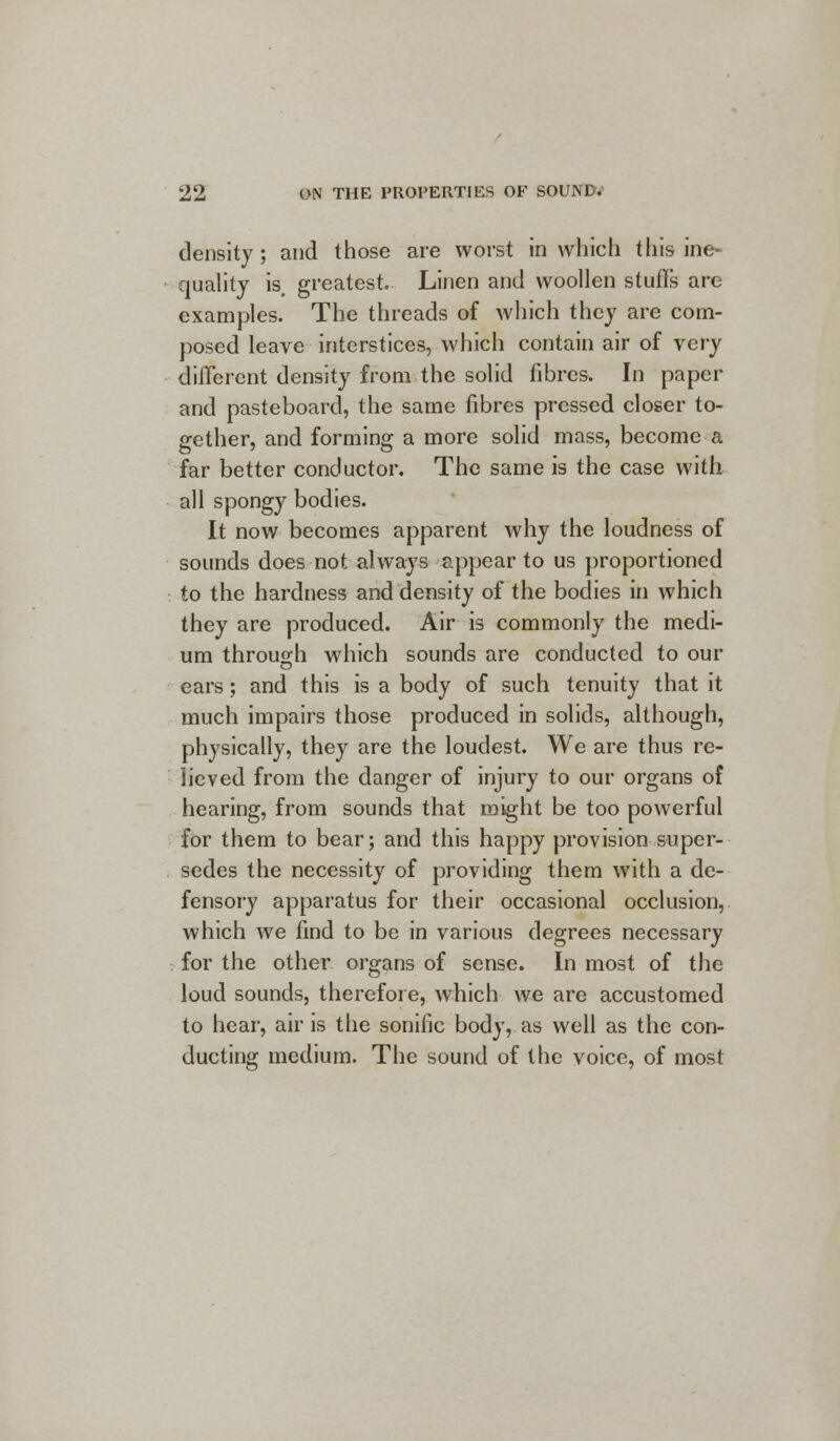 density ; and those are worst in which this ine- quality is. greatest. Linen and woollen stuffs are examples. The threads of which they are com- posed leave interstices, which contain air of very different density from the solid fibres. In paper and pasteboard, the same fibres pressed closer to- gether, and forming a more solid mass, become a far better conductor. The same is the case with all spongy bodies. It now becomes apparent why the loudness of sounds does not always appear to us proportioned to the hardness and density of the bodies in which they are produced. Air is commonly the medi- um through which sounds are conducted to our ears; and this is a body of such tenuity that it much impairs those produced in solids, although, physically, they are the loudest. We are thus re- lieved from the danger of injury to our organs of hearing, from sounds that might be too powerful for them to bear; and this happy provision super- sedes the necessity of providing them with a de- fensory apparatus for their occasional occlusion, which we find to be in various degrees necessary for the other organs of sense. In most of the loud sounds, therefore, which we are accustomed to hear, air is the sonific body, as well as the con- ducting medium. The sound of the voice, of most