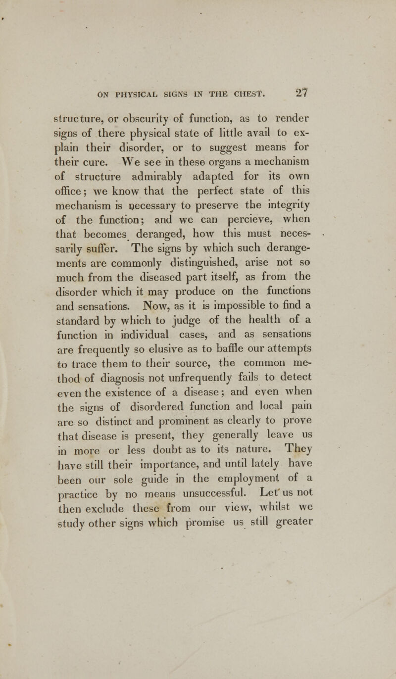 structure, or obscurity of function, as to render signs of there physical state of little avail to ex- plain their disorder, or to suggest means for their cure. We see in these organs a mechanism of structure admirably adapted for its own office; we know that the perfect state of this mechanism is necessary to preserve the integrity of the function; and we can percieve, when that becomes deranged, how this must neces- sarily suffer. The signs by which such derange- ments are commonly distinguished, arise not so much from the diseased part itself, as from the disorder which it may produce on the functions and sensations. Now, as it is impossible to find a standard by which to judge of the health of a function in individual cases, and as sensations are frequently so elusive as to baffle our attempts to trace them to their source, the common me- thod of diagnosis not unfrequently fails to detect even the existence of a disease; and even when the signs of disordered function and local pain are so distinct and prominent as clearly to prove that disease is present, they generally leave us in more or less doubt as to its nature. They have still their importance, and until lately have been our sole guide in the employment of a practice by no means unsuccessful. Let' us not then exclude these from our view, whilst we study other signs which promise us still greater