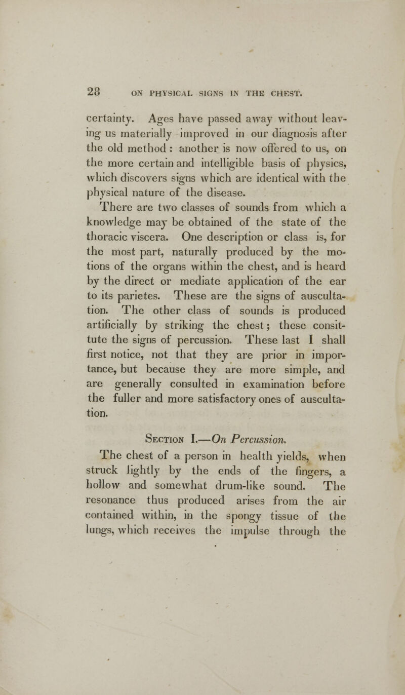 certainty. Ages have passed away without leav- ing us materially improved in our diagnosis after the old method : another is now offered to us, on the more certain and intelligible basis of physics, which discovers signs which are identical with the physical nature of the disease. There are two classes of sounds from which a knowledge may be obtained of the state of the thoracic viscera. One description or class is, for the most part, naturally produced by the mo- tions of the organs within the chest, and is heard by the direct or mediate application of the ear to its parietes. These are the signs of ausculta- tion. The other class of sounds is produced artificially by striking the chest; these consit- tute the signs of percussion. These last I shall first notice, not that they are prior in impor- tance, but because they are more simple, and are generally consulted in examination before the fuller and more satisfactory ones of ausculta- tion. Section I.—On Percussion. The chest of a person in health yields, when struck lightly by the ends of the fingers, a hollow and somewhat drum-like sound. The resonance thus produced arises from the air contained within, in the spongy tissue of the lungs, which receives the impulse through the