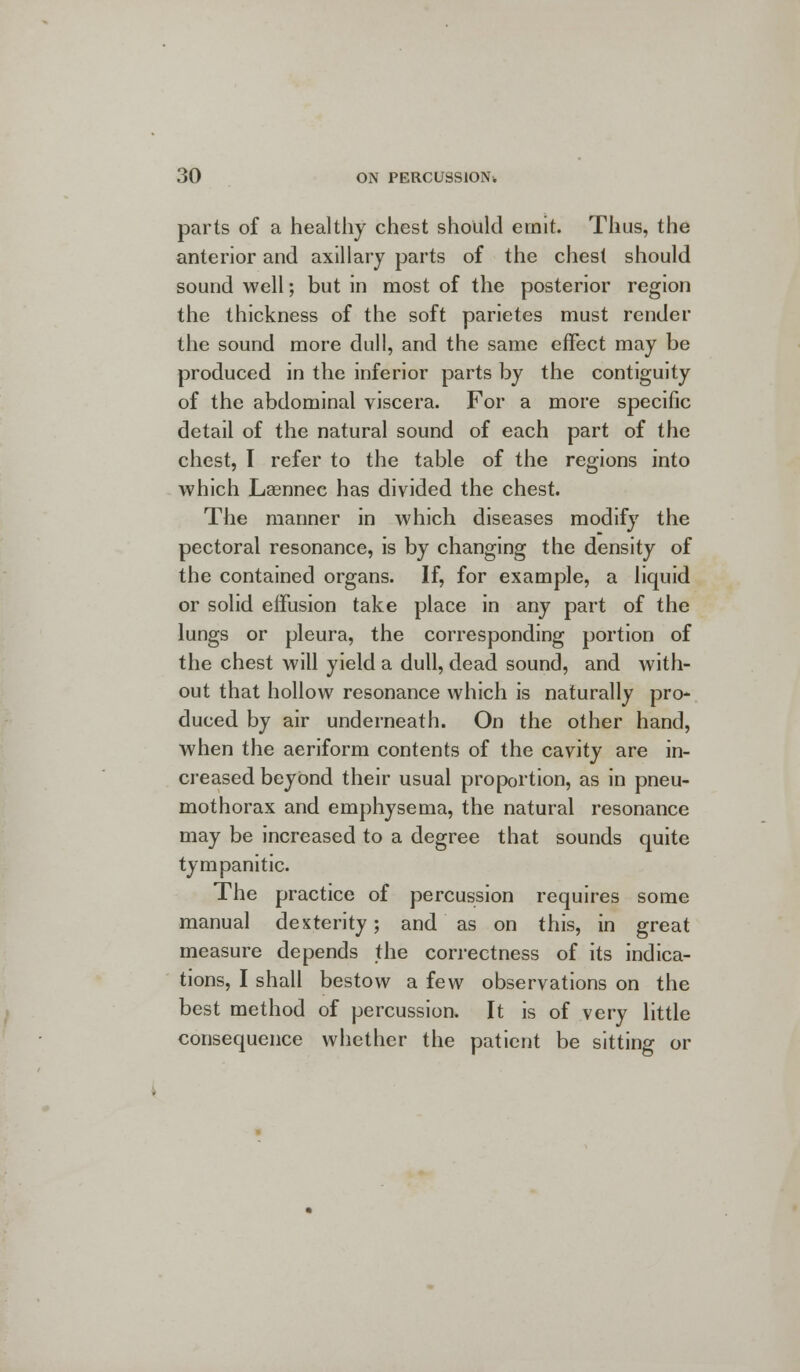 parts of a healthy chest should emit. Thus, the anterior and axillary parts of the chest should sound well; but in most of the posterior region the thickness of the soft parietes must render the sound more dull, and the same effect may be produced in the inferior parts by the contiguity of the abdominal viscera. For a more specific detail of the natural sound of each part of the chest, I refer to the table of the regions into which Laennec has divided the chest. The manner in which diseases modify the pectoral resonance, is by changing the density of the contained organs. If, for example, a liquid or solid effusion take place in any part of the lungs or pleura, the corresponding portion of the chest will yield a dull, dead sound, and with- out that hollow resonance which is naturally pro- duced by air underneath. On the other hand, when the aeriform contents of the cavity are in- creased beyond their usual proportion, as in pneu- mothorax and emphysema, the natural resonance may be increased to a degree that sounds quite tympanitic. The practice of percussion requires some manual dexterity; and as on this, in great measure depends the correctness of its indica- tions, I shall bestow a few observations on the best method of percussion. It is of very little consequence whether the patient be sitting or