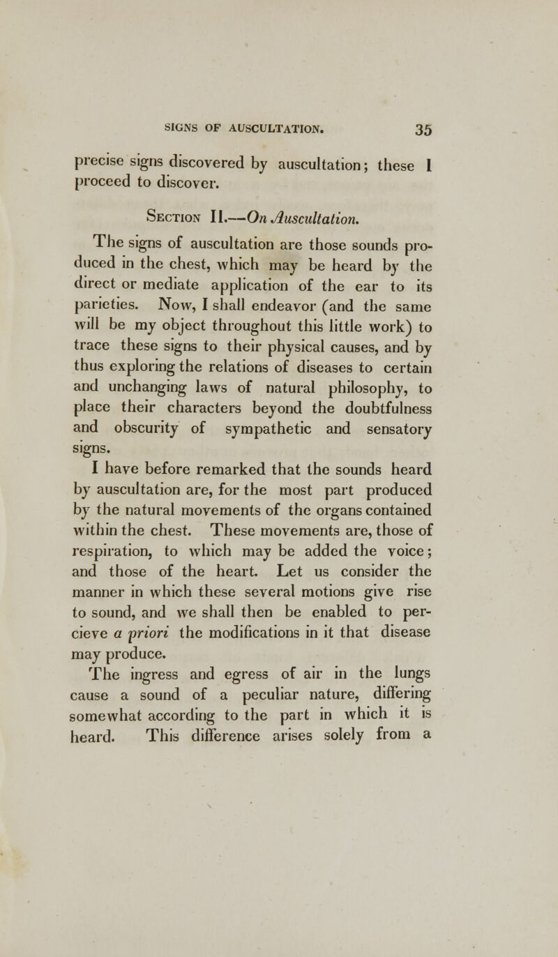 precise signs discovered by auscultation; these I proceed to discover. Section II.—On Auscultation. The signs of auscultation are those sounds pro- duced in the chest, which may be heard by the direct or mediate application of the ear to its parieties. Now, I shall endeavor (and the same will be my object throughout this little work) to trace these signs to their physical causes, and by thus exploring the relations of diseases to certain and unchanging laws of natural philosophy, to place their characters beyond the doubtfulness and obscurity of sympathetic and sensatory signs. I have before remarked that the sounds heard by auscultation are, for the most part produced by the natural movements of the organs contained within the chest. These movements are, those of respiration, to which may be added the voice; and those of the heart. Let us consider the manner in which these several motions give rise to sound, and we shall then be enabled to per- cieve a -priori the modifications in it that disease may produce. The ingress and egress of air in the lungs cause a sound of a peculiar nature, differing somewhat according to the part in which it is heard. This difference arises solely from a