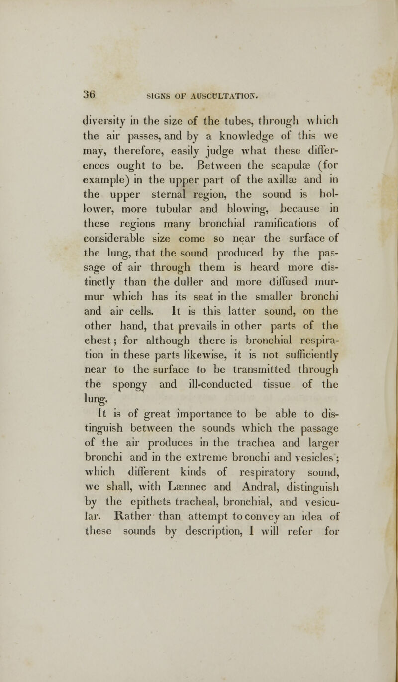 diversity in the size of the tubes, through which the air passes, and by a knowledge of this we may, therefore, easily judge what these differ- ences ought to be. Between the scapulae (for example) in the upper part of the axilla? and in the upper sternal region, the sound is hol- lower, more tubular and blowing, because in these regions many bronchial ramifications of considerable size come so near the surface of the lung, that the sound produced by the pas- sage of air through them is heard more dis- tinctly than the duller and more diffused mur- mur which has its seat in the smaller bronchi and air cells. It is this latter sound, on the other hand, that prevails in other parts of the chest; for although there is bronchial respira- tion in these parts likewise, it is not sufficiently near to the surface to be transmitted through the spongy and ill-conducted tissue of the lung. It is of great importance to be able to dis- tinguish between the sounds which the passage of the air produces in the trachea and larger bronchi and in the extreme bronchi and vesicles ; which different kinds of respiratory sound, we shall, with Laennec and Andral, distinguish by the epithets tracheal, bronchial, and vesicu- lar. Rather than attempt to convey an idea of these sounds by description, I will refer for