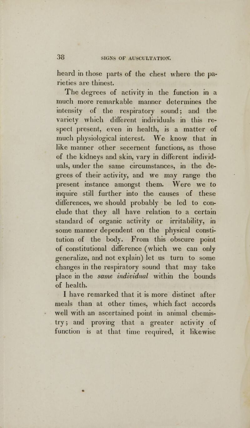 heard in those parts of the chest where the pa- rieties are thinest. The degrees of activity in the function in a much more remarkable manner determines the intensity of the respiratory sound; and the variety which different individuals in this re- spect present, even in health, is a matter of much physiological interest. We know that in like manner other secernent functions, as those of the kidneys and skin, vary in different individ- uals, under the same circumstances, in the de- grees of their activity, and we may range the present instance amongst them. Were we to inquire still further into the causes of these differences, we should probably be led to con- clude that they all have relation to a certain standard of organic activity or irritability, in some manner dependent on the physical consti- tution of the body. From this obscure point of constitutional difference (which we can only generalize, and not explain) let us turn to some changes in the respiratory sound that may take place in the same individual within the bounds of health. I have remarked that it is more distinct after meals than at other times, which fact accords well with an ascertained point in animal chemis- try; and proving that a greater activity of function is at that time required, it likewise